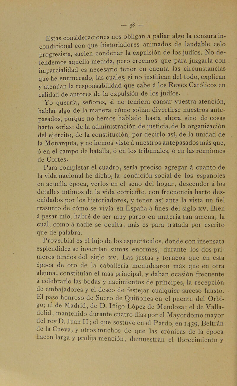 Estas consideraciones nos obligan á paliar algo la censura in- condicional con que historiadores animados de laudable celo progresista, suelen condenar la expulsión de los judíos. No de* fendemos aquella medida, pero creemos que para juzgarla con imparcialidad es necesario tener en cuenta las circunstancias que he enumerado, las cuales, si no justifican del todo, explican y atenúan la responsabilidad que cabe á los Reyes Católicos en calidad de autores de la expulsión de los judíos. Yo querría, señores, si no temiera cansar vuestra atención, hablar algo de la manera cómo solían divertirse nuestros ante- pasados, porque no hemos hablado hasta ahora sino de cosas harto serias: de la administración de justicia, de la organización del ejército, de la constitución, por decirlo así, de la unidad de la Monarquía, y no hemos visto á nuestros antepasados más que, ó en el campo de batalla, ó en los tribunales, ó en las reuniones de Cortes. Para completar el cuadro, sería preciso agregar á cuanto de la vida nacional he dicho, la condición social de los españoles en aquella época, verlos en el seno del hogar, descender á los detalles íntimos de la vida corriente, con frecuencia harto des- cuidados por los historiadores, y tener así ante la vista un fiel trasunto de cómo se vivía en España á fines del siglo xv. Bien á pesar mío, habré de ser muy parco en materia tan amena, la cual, como á nadie se oculta, más es para tratada por escrito que de palabra. Proverbial es el lujo de los espectáculos, donde con insensata esplendidez se invertían sumas enormes, durante los dos pri- meros tercios del siglo xv. Las justas y torneos que en esta época de oro de la caballería menudearon más que en otra alguna, constituían el más principal, y daban ocasión frecuente á celebrarlo las bodas y nacimientos de príncipes, la recepción de embajadores y el deseo de festejar cualquier suceso fausto. El paso honroso de Suero de Quiñones en el puente del Orbi- go; el de Madrid, de D. Iñigo López de Mendoza; el de Valla- dolid, mantenido durante cuatro días por el Mayordomo mayor del rey D. Juan II; el que sostuvo en el Pardo, en 1459, Beltrán de la Cueva, y otros muchos de que las crónicas de la época hacen laiga y prolija mención, demuestran el florecimiento y