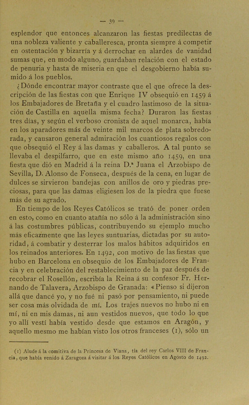 esplendor que entonces alcanzaron las fiestas predilectas de una nobleza valiente y caballeresca, pronta siempre á competir en ostentación y bizarría y á derrochar en alardes de vanidad sumas que, en modo alguno, guardaban relación con el estado de penuria y hasta de miseria en que el desgobierno había su- mido á los pueblos. ¿ Dónde encontrar mayor contraste que el que ofrece la des- cripción de las fiestas con que Enrique IV obsequió en 1459 á los Embajadores de Bretaña y el cuadro lastimoso de la situa- ción de Castilla en aquella misma fecha? Duraron las fiestas tres días, y según el verboso cronista de aquel monarca, había en los aparadores más de veinte mil marcos de plata sobredo- rada, y causaron general admiración los cuantiosos regalos con que obsequió el Rey á las damas y caballeros. A tal punto se llevaba el despilfarro, que en este mismo año 1459, en una fiesta que dió en Madrid á la reina D.ft Juana el Arzobispo de Sevilla, D. Alonso de Fonseca, después de la cena, en lugar de dulces se sirvieron bandejas con anillos de oro y piedras pre- ciosas, para que las damas eligiesen los de la piedra que fuese más de su agrado. En tiempo de los Reyes Católicos se trató de poner orden en esto, como en cuanto atañía no sólo á la administración sino á las costumbres públicas, contribuyendo su ejemplo mucho más eficazmente que las leyes suntuarias, dictadas por su auto- ridad, á combatir y desterrar los malos hábitos adquiridos en los reinados anteriores. En 1492, con motivo de las fiestas que hubo en Barcelona en obsequio de los Embajadores de Fran- cia y en celebración del restablecimiento de la paz después de recobrar el Rosellón, escribía la Reina á su confesor Fr. Her- nando de Talavera, Arzobispo de Granada: «Pienso si dijeron allá que dancé yo, y no fué ni pasó por pensamiento, ni puede ser cosa más olvidada de mí. Los trajes nuevos no hubo ni en mí, ni en mis damas, ni aun vestidos nuevos, que todo lo que yo allí vestí había vestido desde que estamos en Aragón, y aquello mesmo me habían visto los otros franceses (1), sólo un (1) Alude á la comitiva de la Princesa de Viana, tía del rey Carlos VIII de Fran- cia, que había venido á Zaragoza á visitar á los Reyes Católicos en Agósto de 1492.