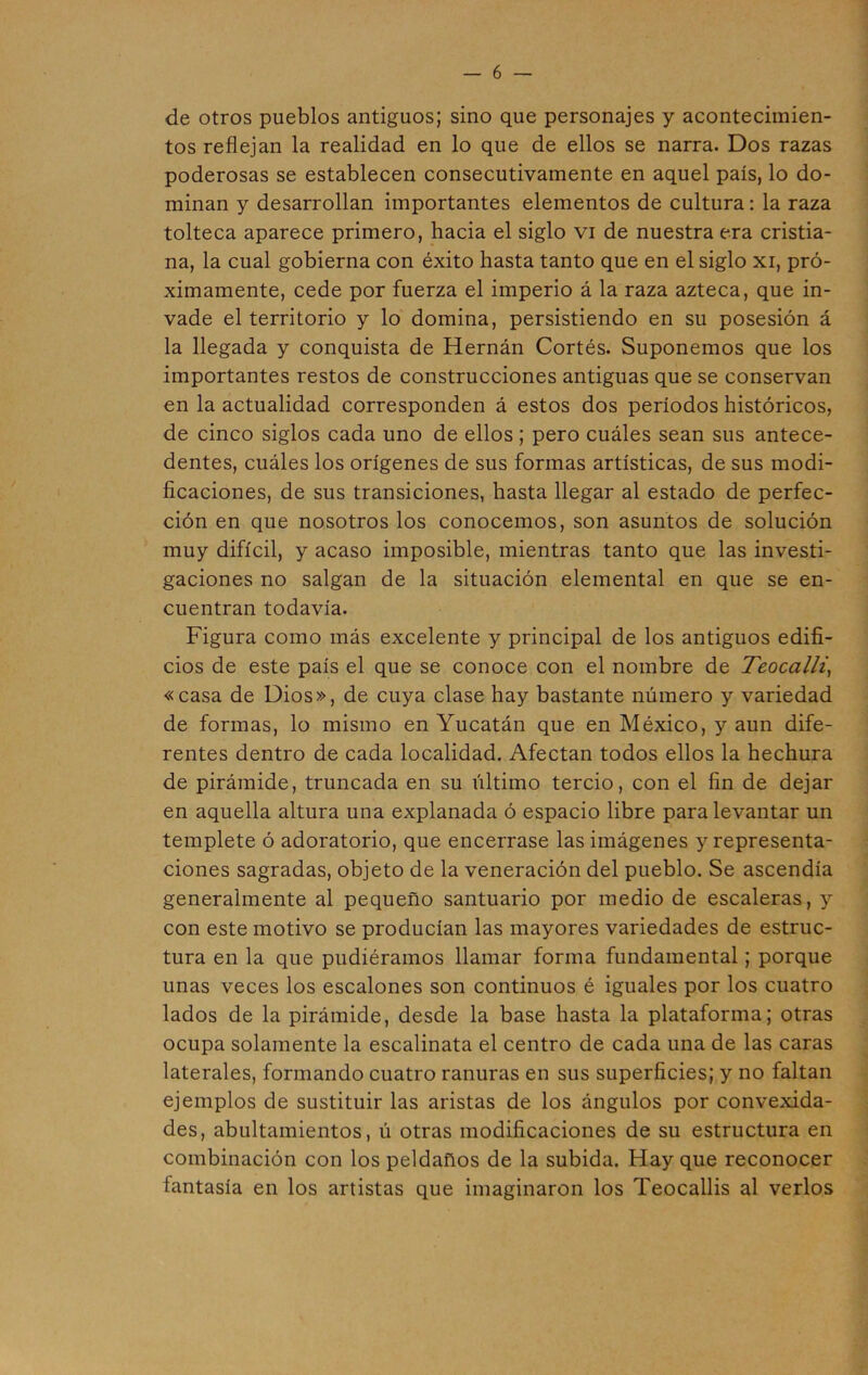 de otros pueblos antiguos; sino que personajes y acontecimien- tos reflejan la realidad en lo que de ellos se narra. Dos razas poderosas se establecen consecutivamente en aquel país, lo do- minan y desarrollan importantes elementos de cultura: la raza tolteca aparece primero, hacia el siglo vi de nuestra era cristia- na, la cual gobierna con éxito hasta tanto que en el siglo xi, pró- ximamente, cede por fuerza el imperio á la raza azteca, que in- vade el territorio y lo domina, persistiendo en su posesión á la llegada y conquista de Hernán Cortés. Suponemos que los importantes restos de construcciones antiguas que se conservan en la actualidad corresponden á estos dos períodos históricos, de cinco siglos cada uno de ellos ; pero cuáles sean sus antece- dentes, cuáles los orígenes de sus formas artísticas, de sus modi- ficaciones, de sus transiciones, hasta llegar al estado de perfec- ción en que nosotros los conocemos, son asuntos de solución muy difícil, y acaso imposible, mientras tanto que las investi- gaciones no salgan de la situación elemental en que se en- cuentran todavía. Figura como más excelente y principal de los antiguos edifi- cios de este país el que se conoce con el nombre de Teocalli, «casa de Dios», de cuya clase hay bastante número y variedad de formas, lo mismo en Yucatán que en México, y aun dife- rentes dentro de cada localidad. Afectan todos ellos la hechura de pirámide, truncada en su último tercio, con el fin de dejar en aquella altura una explanada ó espacio libre para levantar un templete ó adoratorio, que encerrase las imágenes y representa- ciones sagradas, objeto de la veneración del pueblo. Se ascendía generalmente al pequeño santuario por medio de escaleras, y con este motivo se producían las mayores variedades de estruc- tura en la que pudiéramos llamar forma fundamental; porque unas veces los escalones son continuos é iguales por los cuatro lados de la pirámide, desde la base hasta la plataforma; otras ocupa solamente la escalinata el centro de cada una de las caras laterales, formando cuatro ranuras en sus superficies; y no faltan ejemplos de sustituir las aristas de los ángulos por convexida- des, abultamientos, ú otras modificaciones de su estructura en combinación con los peldaños de la subida. Hay que reconocer fantasía en los artistas que imaginaron los Teocallis al verlos