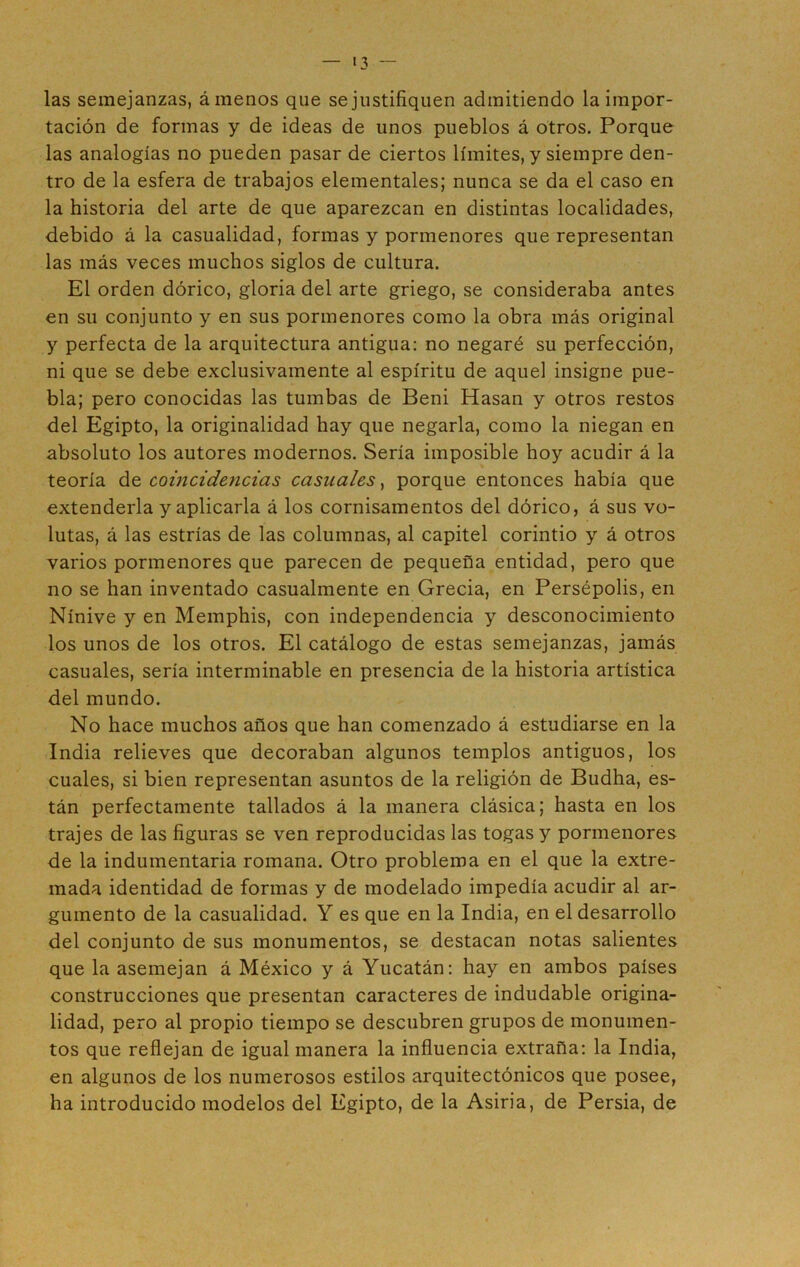 las semejanzas, ámenos que se justifiquen admitiendo la impor- tación de formas y de ideas de unos pueblos á otros. Porque las analogías no pueden pasar de ciertos límites, y siempre den- tro de la esfera de trabajos elementales; nunca se da el caso en la historia del arte de que aparezcan en distintas localidades, debido á la casualidad, formas y pormenores que representan las más veces muchos siglos de cultura. El orden dórico, gloria del arte griego, se consideraba antes en su conjunto y en sus pormenores como la obra más original y perfecta de la arquitectura antigua: no negaré su perfección, ni que se debe exclusivamente al espíritu de aquel insigne pue- bla; pero conocidas las tumbas de Beni Hasan y otros restos del Egipto, la originalidad hay que negarla, como la niegan en absoluto los autores modernos. Sería imposible hoy acudir á la teoría coincidencias casuales, porque entonces había que extenderla y aplicarla á los cornisamentos del dórico, á sus vo- lutas, á las estrías de las columnas, al capitel corintio y á otros varios pormenores que parecen de pequeña entidad, pero que no se han inventado casualmente en Grecia, en Persépolis, en Nínive y en Memphis, con independencia y desconocimiento los unos de los otros. El catálogo de estas semejanzas, jamás casuales, sería interminable en presencia de la historia artística del mundo. No hace muchos años que han comenzado á estudiarse en la India relieves que decoraban algunos templos antiguos, los cuales, si bien representan asuntos de la religión de Budha, es- tán perfectamente tallados á la manera clásica; hasta en los trajes de las figuras se ven reproducidas las togas y pormenores de la indumentaria romana. Otro problema en el que la extre- mada identidad de formas y de modelado impedía acudir al ar- gumento de la casualidad. Y es que en la India, en el desarrollo del conjunto de sus monumentos, se destacan notas salientes que la asemejan á México y á Yucatán: hay en ambos países construcciones que presentan caracteres de indudable origina- lidad, pero al propio tiempo se descubren grupos de monumen- tos que reflejan de igual manera la influencia extraña: la India, en algunos de los numerosos estilos arquitectónicos que posee, ha introducido modelos del Egipto, de la Asiria, de Persia, de