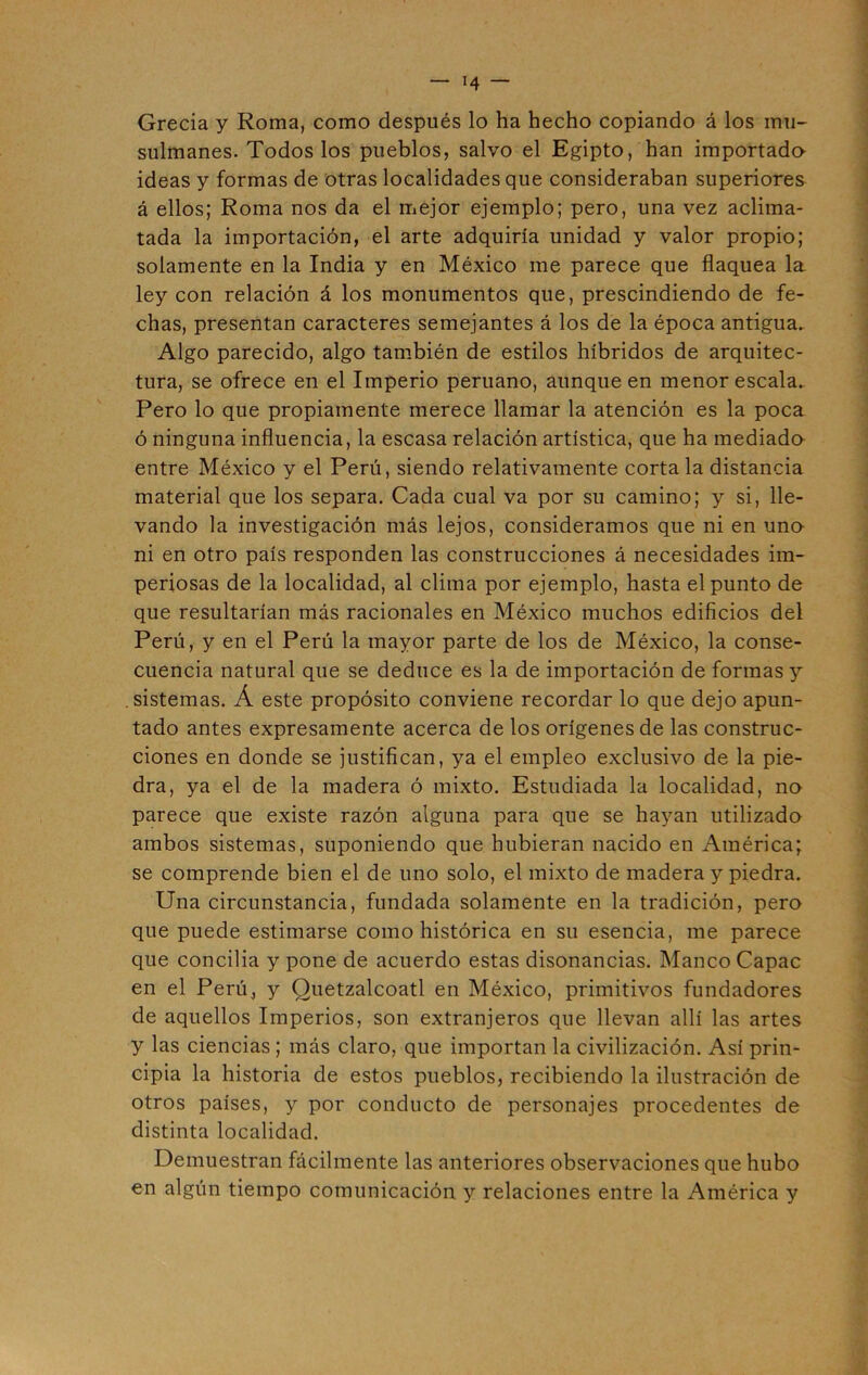 Grecia y Roma, como después lo ha hecho copiando á los mu- sulmanes. Todos los pueblos, salvo el Egipto, han importada ideas y formas de otras localidades que consideraban superiores á ellos; Roma nos da el mejor ejemplo; pero, una vez aclima- tada la importación, el arte adquiría unidad y valor propio; solamente en la India y en México me parece que flaquea la ley con relación á los monumentos que, prescindiendo de fe- chas, presentan caracteres semejantes á los de la época antigua. Algo parecido, algo también de estilos híbridos de arquitec- tura, se ofrece en el Imperio peruano, aunque en menor escala. Pero lo que propiamente merece llamar la atención es la poca ó ninguna influencia, la escasa relación artística, que ha mediada entre México y el Perú, siendo relativamente córtala distancia material que los separa. Cada cual va por su camino; y si, lle- vando la investigación más lejos, consideramos que ni en una ni en otro país responden las construcciones á necesidades im- periosas de la localidad, al clima por ejemplo, hasta el punto de que resultarían más racionales en México muchos edificios del Perú, y en el Perú la mayor parte de los de México, la conse- cuencia natural que se deduce es la de importación de formas y sistemas. Á este propósito conviene recordar lo que dejo apun- tado antes expresamente acerca de los orígenes de las construc- ciones en donde se justifican, ya el empleo exclusivo de la pie- dra, ya el de la madera ó mixto. Estudiada la localidad, no parece que existe razón alguna para que se hayan utilizada ambos sistemas, suponiendo que hubieran nacido en América; se comprende bien el de uno solo, el mixto de madera y piedra. Una circunstancia, fundada solamente en la tradición, pero que puede estimarse como histórica en su esencia, me parece que conciba y pone de acuerdo estas disonancias. Manco Capac en el Perú, y Quetzalcoatl en México, primitivos fundadores de aquellos Imperios, son extranjeros que llevan allí las artes y las ciencias ; más claro, que importan la civilización. Así prin- cipia la historia de estos pueblos, recibiendo la ilustración de otros países, y por conducto de personajes procedentes de distinta localidad. Demuestran fácilmente las anteriores observaciones que hubo en algún tiempo comunicación y relaciones entre la América y