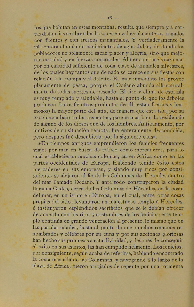 los que habitan en estas montañas, resulta que siempre y á cor- tas distancias se abren los bosques en valles placenteros, regados con fuentes y con frescos manantiales. Y verdaderamente la isla entera abunda de nacimientos de agua dulce; de donde los pobladores no solamente sacan placer y alegría, sino que mejo- ran en salud y en fuerzas corporales. Allí encontraréis caza ma- yor en cantidad suficiente de toda clase de animales silvestres, de los cuales hay tantos que de nada se carece en sus fiestas con relación á la pompa y al deleite. El mar inmediato los provee plenamente de pesca, porque el Océano abunda allí natural- mente de todas suertes de pescado. El aire y clima de esta isla es muy templado y saludable, hasta el punto de que los árboles producen frutos (y otros productos de allí están frescos y her- mosos) la mayor parte del año, de manera que esta isla, por su excelencia bajo todos respectos, parece más bien la residencia de alguno de los dioses que de los hombres. Antiguamente, por motivos de su situación remota, fué enteramente desconocida, pero después fué descubierta por la siguiente causa. »En tiempos antiguos emprendieron los fenicios frecuentes viajes por mar en busca de tráfico como mercaderes, para lo cual establecieron muchas colonias, así en Africa como en las partes occidentales de Europa. Habiendo tenido éxito estos mercaderes en sus empresas, y siendo muy ricos por consi- guiente, se alejaron al fin de las Columnas de Hércules dentro del mar llamado Océano. Y ante todo construyeron la ciudad llamada Gades, cerca de las Columnas de Hércules, en la costa del mar, en un istmo en Europa, en el cual, entre otras cosas propias del sitio, levantaron un majestuoso templo á Hércules, é instituyeron espléndidos sacrificios que se le debían ofrecer de acuerdo con los ritos y costumbres de los fenicios: este tem- plo continúa en grande veneración al presente, lo mismo que en las pasadas edades, hasta el punto de que muchos romanos re- nombrados y célebres por su cuna y por sus acciones gloriosas han hecho sus promesas á esta divinidad, y después de conseguir el éxito en sus asuntos, las han cumplido fielmente. Los fenicios, por consiguiente, según acaba de referirse, habiendo encontrado la costa más allá de las Columnas, y navegando á lo largo de la playa de Africa, fueron arrojados de repente por una tormenta