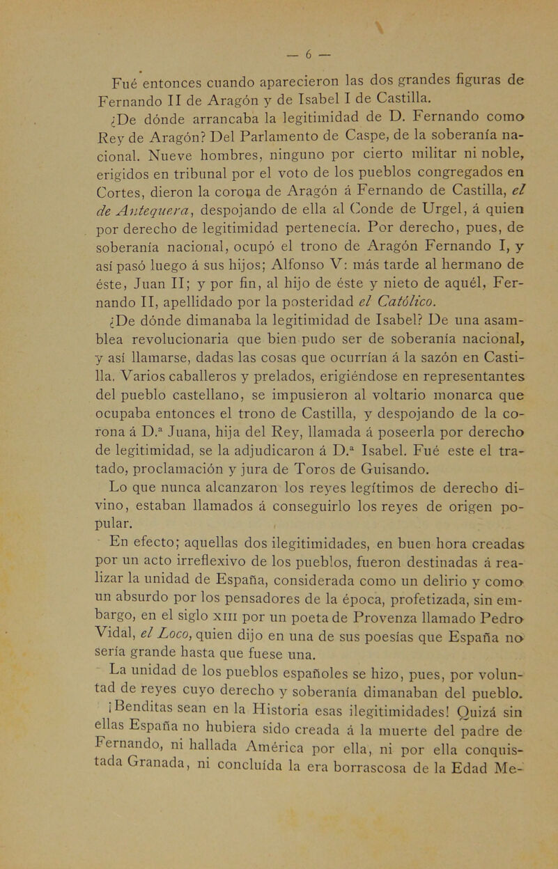 Filé entonces cuando aparecieron las dos grandes figuras de Fernando II de Aragón y de Isabel I de Castilla. ¿De dónde arrancaba la legitimidad de D. Fernando como Rey de Aragón? Del Parlamento de Caspe, de la soberanía na- cional. Nueve hombres, ninguno por cierto militar ni noble, erigidos en tribunal por el voto de los pueblos congregados en Cortes, dieron la corona de Aragón á Fernando de Castilla, el de Antequera, despojando de ella al Conde de Urgel, á quien por derecho de legitimidad pertenecía. Por derecho, pues, de soberanía nacional, ocupó el trono de Aragón Fernando I, y así pasó luego á sus hijos; Alfonso V: más tarde al hermano de éste, Juan II; y por fin, al hijo de éste y nieto de aquél, Fer- nando II, apellidado por la posteridad el Católico. ¿De dónde dimanaba la legitimidad de Isabel? De una asam- blea revolucionaria que bien pudo ser de soberanía nacional, y así llamarse, dadas las cosas que ocurrían á la sazón en Casti- lla. Varios caballeros y prelados, erigiéndose en representantes del pueblo castellano, se impusieron al voltario monarca que ocupaba entonces el trono de Castilla, y despojando de la co- rona á D.“ Juana, hija del Rey, llamada á poseerla por derecho de legitimidad, se la adjudicaron á D.^ Isabel. Fué este el tra- tado, proclamación y jura de Toros de Guisando. Lo que nunca alcanzaron los reyes legítimos de derecho di- vino, estaban llamados á conseguirlo los reyes de origen po- pular. , En efecto; aquellas dos ilegitimidades, en buen hora creadas por un acto irreflexivo de los pueblos, fueron destinadas á rea- lizar la unidad de España, considerada como un delirio y como un absurdo por los pensadores de la época, profetizada, sin em- bargo, en el siglo xiii por un poeta de Provenza llamado Pedro Vidal, el Loco, quien dijo en una de sus poesías que España no sería grande hasta que fuese una. La unidad de los pueblos españoles se hizo, pues, por volun- tad de reyes cuyo derecho y soberanía dimanaban del pueblo. ¡Benditas sean en la Historia esas ilegitimidades! Quizá sin ellas España no hubiera sido creada á la muerte del padre de Fernando, ni hallada América por ella, ni por ella conquis- tada Granada, ni concluida la era borrascosa de la Edad Me-