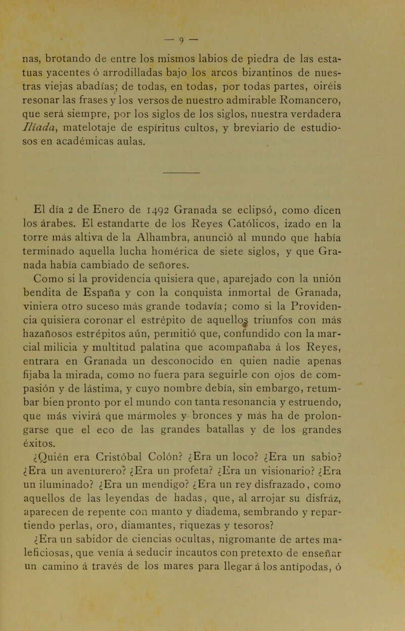 ñas, brotando de entre los mismos labios de piedra de las esta- tuas yacentes ó arrodilladas bajo los arcos bizantinos de nues- tras viejas abadías; de todas, en todas, por todas partes, oiréis resonar las frases y los versos de nuestro admirable Romancero, que será siempre, por los siglos de los siglos, nuestra verdadera Ilíada, matelotaje de espíritus cultos, y breviario de estudio- sos en académicas aulas. El día 2 de Enero de 1492 Granada se eclipsó, como dicen los árabes. El estandarte de los Reyes Católicos, izado en la torre más altiva de la Alhambra, anunció al mundo que había terminado aquella lucha homérica de siete siglos, y que Gra- nada había cambiado de señores. Como si la providencia quisiera que, aparejado con la unión bendita de España y con la conquista inmortal de Granada, viniera otro suceso más grande todavía; como si la Providen- cia quisiera coronar el estrépito de aquello^ triunfos con más hazañosos estrépitos aún, permitió que, confundido con la mar- cial milicia y multitud palatina que acompañaba á los Reyes, entrara en Granada un desconocido en quien nadie apenas fijaba la mirada, como no fuera para seguirle con ojos de com- pasión y de lástima, y cuyo nombre debía, sin embargo, retum- bar bien pronto por el mundo con tanta resonancia y estruendo, que más vivirá que mármoles y bronces y más ha de prolon- garse que el eco de las grandes batallas y de los grandes éxitos. ¿Quién era Cristóbal Colón? ¿Era un loco? ¿Era un sabio? ¿Era un aventurero? ¿Era un profeta? ¿Era un visionario? ¿Era un iluminado? ¿Era un mendigo? ¿Era un rey disfrazado, como aquellos de las leyendas de hadas, que, al arrojar su disfráz, aparecen de repente con manto y diadema, sembrando y repar- tiendo perlas, oro, diamantes, riquezas y tesoros? ¿Era un sabidor de ciencias ocultas, nigromante de artes ma- leficiosas, que venía á seducir incautos con pretexto de enseñar un camino á través de los mares para llegar á los antípodas, ó