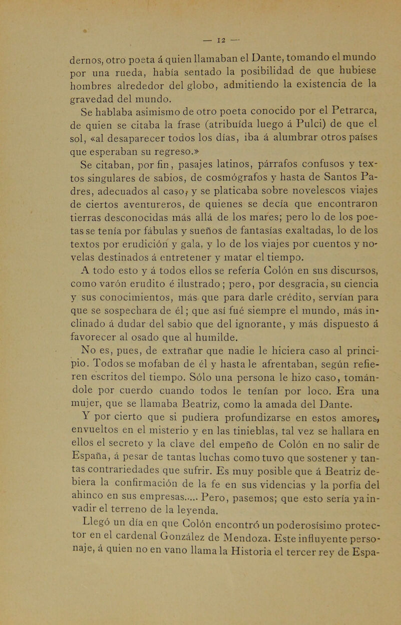 demos, otro poeta á quien llamaban el Dante, tomando el mundo por una rueda, había sentado la posibilidad de que hubiese hombres alrededor del globo, admitiendo la existencia de la gravedad del mundo. Se hablaba asimismo de otro poeta conocido por el Petrarca, de quien se citaba la frase (atribuida luego á Pulci) de que el sol, «al desaparecer todos los días, iba á alumbrar otros países que esperaban su regreso.» Se citaban, por fin, pasajes latinos, párrafos confusos y tex- tos singulares de sabios, de cosmógrafos y hasta de Santos Pa- dres, adecuados al casOf y se platicaba sobre novelescos viajes de ciertos aventureros, de quienes se decía que encontraron tierras desconocidas más allá de los mares; pero lo de los poe- tas se tenía por fábulas y sueños de fantasías exaltadas, lo de los textos por erudición y gala, y lo de los viajes por cuentos y no- velas destinados á entretener y matar el tiempo. A todo esto y á todos ellos se refería Colón en sus discursos, como varón erudito é ilustrado ; pero, por desgracia, su ciencia y sus conocimientos, más que para darle crédito, servían para que se sospechara de él; que así fué siempre el mundo, más in- clinado á dudar del sabio que del ignorante, y más dispuesto á favorecer al osado que al humilde. No es, pues, de extrañar que nadie le hiciera caso al princi- pio. Todos se mofaban de él y hasta le afrentaban, según refie- ren escritos del tiempo. Sólo una persona le hizo caso, tomán- dole por cuerdo cuando todos le tenían por loco. Era una mujer, que se llamaba Beatriz, como la amada del Dante. Y por cierto que si pudiera profundizarse en estos amores, envueltos en el misterio y en las tinieblas, tal vez se hallara en ellos el secreto y la clave del empeño de Colón en no salir de España, á pesar de tantas luchas como tuvo que sostener y tan- tas contrariedades que sufrir. Es muy posible que á Beatriz de- biera la confirmación de la fe en sus videncias y la porfía del ahinco en sus empresas Pero, pasemos; que esto sería ya in- vadir el terreno de la leyenda. Llegó un día en que Colón encontró un poderosísimo protec- tor en el cardenal González de Mendoza. Este influyente perso- naje, á quien no en vano llama la Historia el tercer rey de Espa-