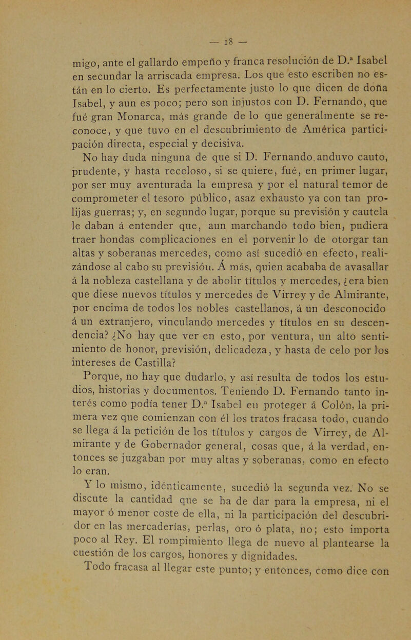 migo, ante el gallardo empeño y franca resolución de Isabel en secundar la arriscada empresa. Los que esto escriben no es- tán en lo cierto. Es perfectamente justo lo que dicen de doña Isabel, y aun es poco; pero son injustos con D. Fernando, que fué gran Monarca, más grande de lo que generalmente se re- conoce, y que tuvo en el descubrimiento de América partici- pación directa, especial y decisiva. No hay duda ninguna de que si D. Fernando, anduvo cauto, prudente, y hasta receloso, si se quiere, fué, en primer lugar, por ser muy aventurada la empresa y por el natural temor de comprometer el tesoro público, asaz exhausto ya con tan pro- lijas guerras; y, en segundo lugar, porque su previsión y cautela le daban á entender que, aun marchando todo bien, pudiera traer hondas complicaciones en el porvenir lo de otorgar tan altas y soberanas mercedes, como así sucedió en efecto, reali- zándose al cabo su previsión. Á más, quien acababa de avasallar á la nobleza castellana y de abolir títulos y mercedes, ¿erabien que diese nuevos títulos y mercedes de Virrey y de Almirante, por encima de todos los nobles castellanos, á un desconocido á un extranjero, vinculando mercedes y títulos en su descen- dencia? ¿No hay que ver en esto, por ventura, un alto senti- miento de honor, previsión, delicadeza, y hasta de celo por los intereses de Castilla? Porque, no hay que dudarlo, y así resulta de todos los estu- dios, historias y documentos. Teniendo D. Fernando tanto in- terés como podía tener D.^ Isabel en proteger á Colón, la pri- mera vez que comienzan con él los tratos fracasa todo, cuando se llega á la petición de los títulos y cargos de Virrey, de Al- mirante y de Gobernador general, cosas que, á la verdad, en- tonces se juzgaban por muy altas y soberanas, como en efecto lo eran. Y lo mismo, idénticamente, sucedió la segunda vez. No se discute la cantidad que se ha de dar para la empresa, ni el mayor ó menor coste de ella, ni la participación del descubri- dor en las mercaderías, perlas, oro ó plata, no; esto importa poco al Rey. El rompimiento llega de nuevo al plantearse la cuestión de los cargos, honores y dignidades. Todo fracasa al llegar este punto; y entonces, como dice con