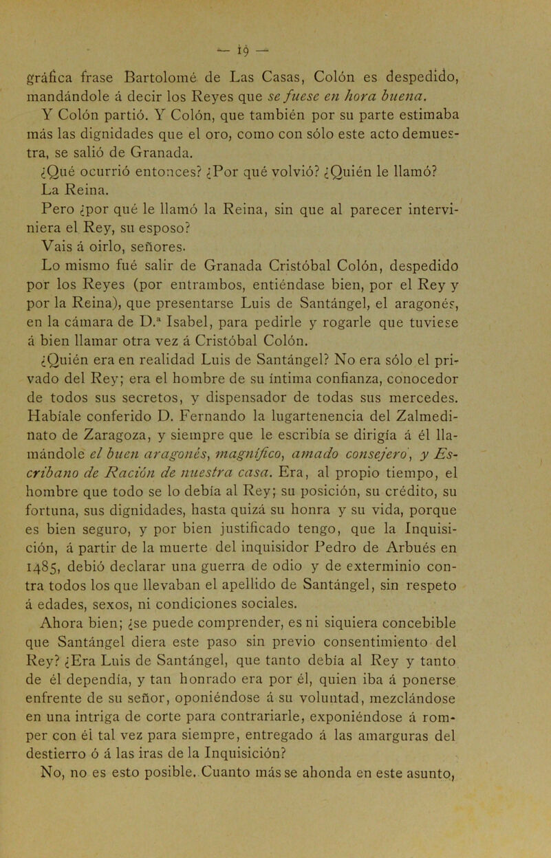 gráfica frase Bartolomé de Las Casas, Colón es despedido, mandándole á decir los Reyes que se fuese en hora buena. Y Colón partió. Y Colón, que también por su parte estimaba más las dignidades que el oro, como con sólo este acto demues- tra, se salió de Granada. ¿Qué ocurrió entonces? ¿Por qué volvió? ¿Quién le llamó? La Reina. Pero ¿por qué le llamó la Reina, sin que al parecer intervi- niera el Rey, su esposo? Vais á oirlo, señores. Lo mismo fué salir de Granada Cristóbal Colón, despedido por los Reyes (por entrambos, entiéndase bien, por el Rey y por la Reina), que presentarse Luis de Santángel, el aragonés, en la cámara de D.“ Isabel, para pedirle y rogarle que tuviese á bien llamar otra vez á Cristóbal Colón. ¿Quién era en realidad Luis de Santángel? No era sólo el pri- vado del Rey; era el hombre de su íntima confianza, conocedor de todos sus secretos, y dispensador de todas sus mercedes. Habíale conferido D. Fernando la lugartenencia del Zalmedi- nato de Zaragoza, y siempre que le escribía se dirigía á él lla- mándole el buen aragonés., magnifico, amado consejero, y Es- cribano de Ración de nuestra casa. Era, al propio tiempo, el hombre que todo se lo debía al Rey; su posición, su crédito, su fortuna, sus dignidades, hasta quizá su honra y su vida, porque es bien seguro, y por bien justificado tengo, que la Inquisi- ción, á partir de la muerte del inquisidor Pedro de Arbués en 1485, debió declarar una guerra de odio y de exterminio con- tra todos los que llevaban el apellido de Santángel, sin respeto á edades, sexos, ni condiciones sociales. Ahora bien; ¿se puede comprender, es ni siquiera concebible que Santángel diera este paso sin previo consentimiento del Rey? ¿Era Luis de Santángel, que tanto debía al Rey y tanto de él dependía, y tan honrado era por .él, quien iba á ponerse enfrente de su señor, oponiéndose á su voluntad, mezclándose en una intriga de corte para contrariarle, exponiéndose á rom- per con él tal vez para siempre, entregado á las amarguras del destierro ó á las iras de la Inquisición? No, no es esto posible. Cuanto más se ahonda en este asunto,