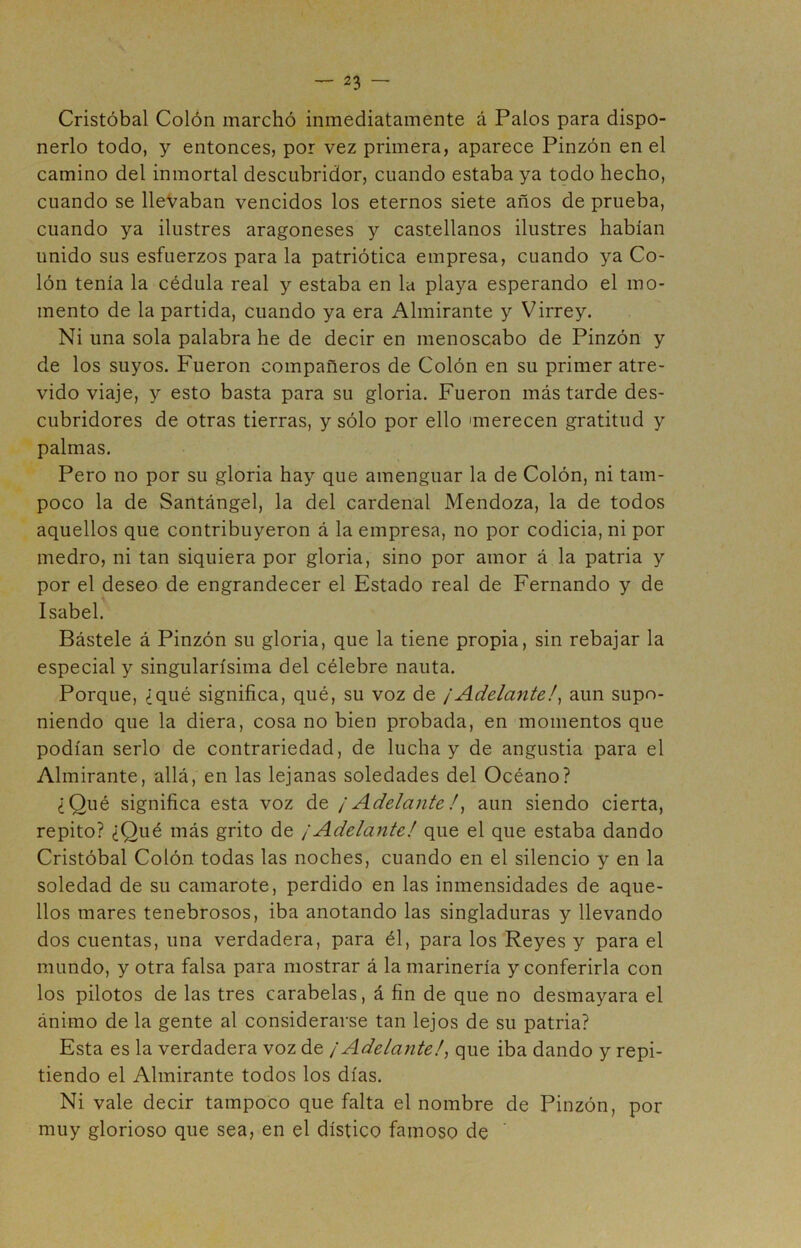 Cristóbal Colón marchó inmediatamente á Palos para dispo- nerlo todo, y entonces, por vez primera, aparece Pinzón en el camino del inmortal descubridor, cuando estaba ya todo hecho, cuando se lleVaban vencidos los eternos siete años de prueba, cuando ya ilustres aragoneses y castellanos ilustres habían unido sus esfuerzos para la patriótica empresa, cuando ya Co- lón tenía la cédula real y estaba en la playa esperando el mo- mento de la partida, cuando ya era Almirante y Virrey. Ni una sola palabra he de decir en menoscabo de Pinzón y de los suyos. Fueron compañeros de Colón en su primer atre- vido viaje, y esto basta para su gloria. Fueron más tarde des- cubridores de otras tierras, y sólo por ello 'merecen gratitud y palmas. Pero no por su gloria hay que amenguar la de Colón, ni tam- poco la de Santángel, la del cardenal Mendoza, la de todos aquellos que contribuyeron á la empresa, no por codicia, ni por medro, ni tan siquiera por gloria, sino por amor á la patria y por el deseo de engrandecer el Estado real de Fernando y de Isabel. Bástele á Pinzón su gloria, que la tiene propia, sin rebajar la especial y singularísima del célebre nauta. Porque, ¿qué significa, qué, su voz de ¡Adelante!^ aun supo- niendo que la diera, cosa no bien probada, en momentos que podían serlo de contrariedad, de lucha y de angustia para el Almirante, allá, en las lejanas soledades del Océano? ¿Qué significa esta voz de ¡Adelante! ^ aun siendo cierta, repito? ¿Qué más grito de ¡Adelante! que el que estaba dando Cristóbal Colón todas las noches, cuando en el silencio y en la soledad de su camarote, perdido en las inmensidades de aque- llos mares tenebrosos, iba anotando las singladuras y llevando dos cuentas, una verdadera, para él, para los Reyes y para el mundo, y otra falsa para mostrar á la marinería y conferirla con los pilotos de las tres carabelas, á fin de que no desmayara el ánimo de la gente al considerarse tan lejos de su patria? Esta es la verdadera voz de ¡Adelante!^ que iba dando y repi- tiendo el Almirante todos los días. Ni vale decir tampoco que falta el nombre de Pinzón, por muy glorioso que sea, en el dístico famoso de