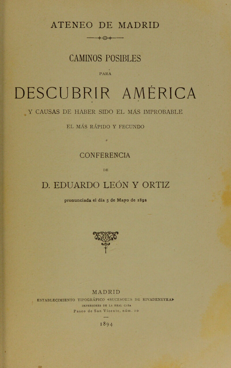 ATENEO DE MADRID CAMINOS POSIBLES PARA DESCUBRIR AMÉRICA , Y CAUSAS DE HABER SIDO EL MÁS IMPROBABLE EL MÁS RÁPIDO Y FECUNDO S CONFERENCIA l;E D. EDUARDO LEÓN Y ORTIZ pronunciada el dia 5 de Mayo de i8ga r e^ i MADRID ESTABLECIMIENTO TIPOGRÁFICO «SUCESORES DE RIVADENEYRA» IMPRESORKS DE LA REAL CASA Paseo de San Vicente, núm. 20 1894