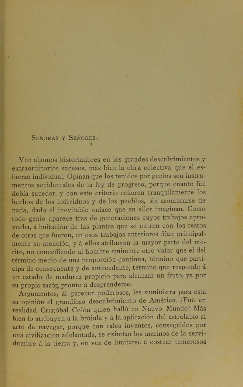 Señoras y Señores: Ven algunos historiadores en los grandes descubrimientos y extraordinarios sucesos, más bien la obra colectiva que el es- fuerzo individual. Opinan que los tenidos por genios son instru- mentos accidentales de la ley de progreso, porque cuanto fué debía suceder, y con este criterio refieren tranquilamente los hechos de los individuos y de los pueblos, sin asombrarse de nada, dado el inevitable enlace que en ellos imaginan. Como todo genio aparece tras de generaciones cuyos trabajos apro- vecha, á imitación de las plantas que se nutren con los restos de otras que fueron, en esos trabajos anteriores fijan principal- mente su atención, y á ellos atribuyen la mayor parte del mé- rito, no concediendo al hombre eminente otro valor que el del término medio de una proporción continua, término que parti- cipa de consecuente y de antecedente, término que responde á un estado de madurez propicio para alcanzar un fruto, ya por su propia sazón pronto á desprenderse. Argumentos, al parecer poderosos, les suministra para esta su opinión el grandioso descubrimiento de América. ¿Fué en realidad Cristóbal Colón quien halló un Nuevo Mundo? Más bien lo atribuyen á la brújula y á la aplicación del astrolabio al arte de navegar, porque con tales inventos, conseguidos por una civilización adelantada, se eximían los marinos de la servi- dumbre á la tierra y, en vez de limitarse á costear temerosos