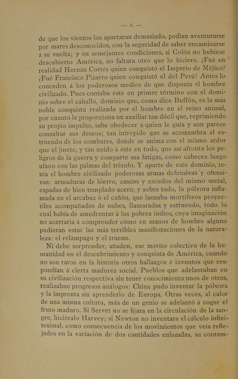 de qu6 los vientos los apart3.ra.n demasiadoj podían aventurarse por mares desconocidos, con la seguridad de saber encaminarse á su vuelta; y en semejantes condiciones, si Colón no hubiese descubierto América, no faltara otro que lo hiciera. ¿Fué en ‘ , realidad Hernán Cortés quien conquistó el Imperio de Méjico? ¿Fué Francisco Pizarro quien conquistó el del Perú? Antes lo conceden á los poderosos medios de que disponía el hombre civilizado. Pues contaba éste en primer término con el domi- nio sobre el caballo, dominio que, como dice Buffón, es la más noble conquista realizada por el hombre en el reino animal, por cuanto le proporciona un auxiliar tan dócil que, reprimiendo su propio impulso, sabe obedecer á quien le guía y aun parece consultar sus deseos; tan intrépido que se acostumbra al es- truendo de los combates, donde se anima con el mismo ardor que el jinete, y tan unido á éste en todo, que así afronta los pe- ligros de la guerra y comparte sus fatigas, como cabecea luego ufano con las palmas del triunfo. Y aparte de este dominio, te- nía el hombre civilizado poderosas armas defensivas 'y ofensi- vas: armaduras de hierro, cascos y escudos del mismo metal, espadas de bien templado acero, y sobre todo, la pólvora infla- mada en el arcabuz ó el cañón, que lanzaba mortíferos proyec- tiles acompañados de nubes, llamaradas y estruendo, todo lo cual había de amedrentar á los pobres indios, cuya imaginación no acertaría á comprender cómo en manos de hombre alguno pudieran estar las más terribles manifestaciones de la natura- leza: el relámpago y el trueno. Ni debe sorprender, añaden, ese mérito colectivo de la hu- manidad en el descubrimiento y conquista de América, cuando no son raros en la historia otros hallazgos é inventos que res- pondían á cierta madurez social. Pueblos que adelantaban en su civilización respectiva sin tener conocimiento unos de otros, realizaban progresos análogos: China pudo inventar la pólvora y la imprenta sin aprenderlo de Europa. Otras veces, al calor de una misma cultura, más de un genio se adelantó á coger el fruto maduro. Si Servet no se fijara en la circulación de la san- gre, hiciéralo Harvey; si Newton no inventara el cálculo infini- tesimal, como consecuencia de los movimientos que veía refle- jados en la variación de dos cantidades enlazadas, su contení-