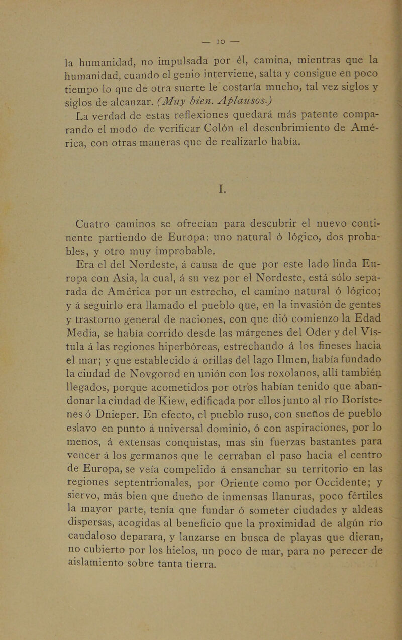 lO la humanidad, no impulsada por él, camina, mientras que la humanidad, cuando el genio interviene, salta y consigue en poco tiempo lo que de otra suerte le costaría mucho, tal vez siglos y siglos de alcanzar. (Muy bien. Aplausos-) La verdad de estas reflexiones quedará más patente compa- rando el modo de verificar Colón el descubrimiento de Amé- rica, con otras maneras que de realizarlo había. I. Cuatro caminos se ofrecían para descubrir el nuevo conti- nente partiendo de Europa: uno natural ó lógico, dos proba- bles, y otro muy improbable. Era el del Nordeste, á causa de que por este lado linda Eu- ropa con Asia, la cual, á su vez por el Nordeste, está sólo sepa- rada de América por un estrecho, el camino natural ó lógico; y á seguirlo era llamado el pueblo que, en la invasión de gentes y trastorno general de naciones, con que dió comienzo la Edad Media, se había corrido desde las márgenes del Oder y del Vís- tula á las regiones hiperbóreas, estrechando á los fineses hacia el mar; y que establecido á orillas del lago limen, había fundado la ciudad de Novgorod en unión con los roxolanos, allí también llegados, porque acometidos por otros habían tenido que aban- donar la ciudad de Kiew, edificada por ellos junto al río Boríste^ nes ó Dniéper. En efecto, el pueblo ruso, con sueños de pueblo eslavo en punto á universal dominio, ó con aspiraciones, por lo menos, á extensas conquistas, mas sin fuerzas bastantes para vencer á los germanos que le cerraban el paso hacia el centro de Europa, se veía compelido á ensanchar su territorio en las regiones septentrionales, por Oriente como por Occidente; y siervo, más bien que dueño de inmensas llanuras, poco fértiles la mayor parte, tenía que fundar ó someter ciudades y aldeas dispersas, acogidas al beneficio que la proximidad de algún río caudaloso deparara, y lanzarse en busca de playas que dieran, no cubierto por los hielos, un poco de mar, para no perecer de aislamiento sobre tanta tierra.