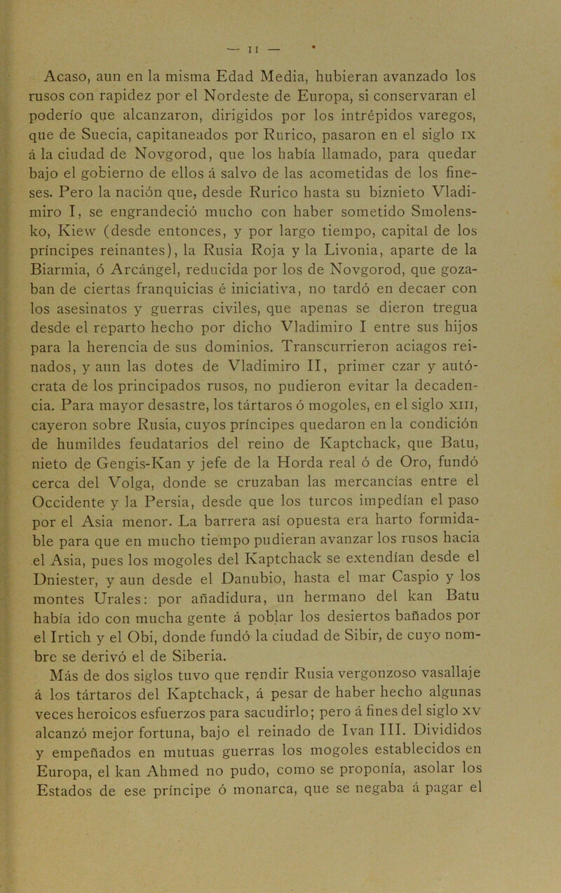 Acaso, aun en la misma Edad Media, hubieran avanzado los rusos con rapidez por el Nordeste de Europa, si conservaran el poderío que alcanzaron, dirigidos por los intrépidos varegos, que de Suecia, capitaneados por Rurico, pasaron en el siglo ix á la ciudad de Novgorod, que los había llamado, para quedar bajo el gobierno de ellos á salvo de las acometidas de los fine- ses. Pero la nación que, desde Rurico hasta su biznieto Vladi- miro I, se engrandeció mucho con haber sometido Smolens- ko, Kiew (desde entonces, y por largo tiempo, capital de los príncipes reinantes), la Rusia Roja y la Livonia, aparte de la Biarmia, ó Arcángel, reducida por los de Novgorod, que goza- ban de ciertas franquicias é iniciativa, no tardó en decaer con los asesinatos y guerras civiles, que apenas se dieron tregua desde el reparto hecho por dicho Vladimiro I entre sus hijos para la herencia de sus dominios. Transcurrieron aciagos rei- nados, y aun las dotes de Vladimiro II, primer czar y autó- crata de los principados rusos, no pudieron evitar la decaden- cia. Para mayor desastre, los tártaros ó mogoles, en el siglo xiii, cayeron sobre Rusia, cuyos príncipes quedaron en la condición de humildes feudatarios del reino de Kaptchack, que Batu, nieto de Gengis-Kan y jefe de la Horda real ó de Oro, fundó cerca del Volga, donde se cruzaban las mercancías entre el Occidente y la Persia, desde que los turcos impedían el paso por el Asia menor. La barrera así opuesta era harto formida- ble para que en mucho tiempo pudieran avanzar los rusos hacia el Asia, pues los mogoles del Kaptchack se extendían desde el Dniéster, y aun desde el Danubio, hasta el mar Caspio y los montes Urales: por añadidura, un hermano del kan Batu había ido con mucha gente á poblar los desiertos bañados por el Irtich y el Obi, donde fundó la ciudad de Sibir, de cuyo nom- bre se derivó el de Siberia. Más de dos siglos tuvo que rendir Rusia vergonzoso vasallaje á los tártaros del Kaptchack, á pesar de haber hecho algunas veces heroicos esfuerzos para sacudirlo; pero á fines del siglo xv alcanzó mejor fortuna, bajo el reinado de Ivan III. Divididos y empeñados en mutuas guerras los mogoles establecidos en Europa, el kan Ahmed no pudo, como se proponía, asolar los Estados de ese príncipe ó monarca, que se negaba á pagar el