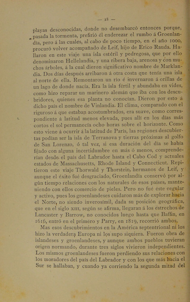 playas desconocidas, donde no desembarcó entonces porque, pasada la tormenta, prefirió él enderezar el rumbo á Groenlan- ” día, pero á las cuales, al cabo de poco tiempo, en el año looo, procuró volver acompañado de Leif, hijo de Erico Rauda. Ha- llaron en este viaje una isla estéril y pedregosa, que por ello denominaron Hellelandia, y una ribera baja, arenosa y con mu- chos árboles, á la cual dieron significativo nombre de Marklan- dia. Dos días después arribaron á otra costa que tenía una isla al norte de ella. Remontaron un río é invernaron á orillas de un lago de donde nacía. Era la isla fértil y abundaba en vides, como hizo reparar un marinero alemán que iba con los descu- ' bridores, quienes esa planta no conocían. Dieron por esto á dicho país el nombre de Vinlandia. El clima, comparado con el riguroso á que estaban acostumbrados, era suave, como corres- pondiente á latitud menos elevada, pues allí en los días más cortos el sol permanecía ocho- horas sobre el horizonte. Como esto viene á ocurrir á la latitud de París, las regiones descubier- tas podían ser la isla de Terranova y tierras próximas- al golfo de San Lorenzo, ó tal vez, si esa duración del día se había fijado con alguna incertidumbre en más ó menos, comprende- rían desde, el país del Labrador hasta el Cabo Cod y actuales estados de Massachusetts, Rhode Island y Connecticut. Repi- tieron este viaje Thorwald y Thorstein, hermanos de Leif, y aunque el éxito fué desgraciado, Groenlandia conservó por al- gún tiempo relaciones con los naturales de esos países, mante- niendo con ellos comercio de pieles. Pero no fué éste-regular y activo, pues los groenlandeses cuidaron más de explorar hacia el Norte, no siendo inverosímil, dada su posición geográfica, que en el siglo xiii, según se afirma, llegaran á los estrechos de Lancaster y Barrow, no conocidos luego hasta que Baffin, en IÓI.6, entró en el primero y Parry, en 1819, recorrió ambos. Mas esos descubrimientos en la América septentrional ni los hizo la verdadera Europa ni los supo siquiera. Fueron obra de islandeses y groenlandeses, y aunque ambos pueblos tuvieran origen normando, durante tres siglos vivieron independientes. Los mismos groenlandeses fueron perdiendo sus relaciones con los moradores del país del Labrador y con los que más hacia el Sur se hallaban, y cuando ya corriendo la segunda mitad del