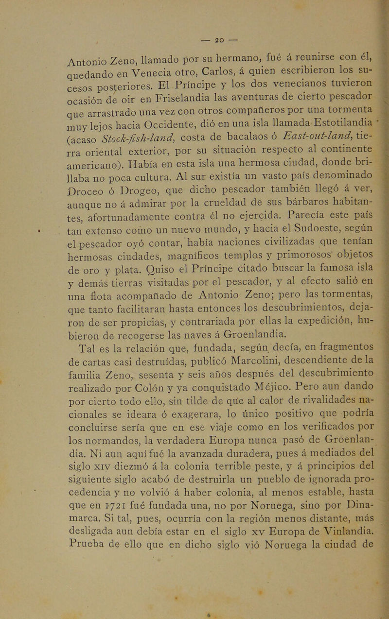 Antonio Zeno, llamado por su hermano, fué á reunirse con él, quedando en Venecia otro, Carlos, á quien escribieron los su- cesos posteriores. El Príncipe y los dos venecianos tuvieron ocasión de oir en Friselandia las aventuras de cierto pescador que arrastrado una vez con otros compañeros por una tormenta muy lejos hacia Occidente, dió en una isla llamada Estotilandia • (acaso Stock-fish-land, costa de bacalaos ó East-out-land, tie- rra oriental exterior, por su situación respecto al continente americano). Había en esta isla una hermosa ciudad, donde bri- llaba no poca cultura. Al sur existía un vasto país denominado Droceo ó Drogeo, que dicho pescador también llegó á ver, aunque no á admirar por la crueldad de sus bárbaros habitan- tes, afortunadamente contra él no ejercida. Parecía este país tan extenso como un nuevo mundo, y hacia el Sudoeste, según el pescador oyó contar, había naciones civilizadas que tenían hermosas ciudades, magníficos templas y primorosos' objetos de oro y plata. Quiso el Príncipe citado buscar la famosa isla y demás tierras visitadas por el pescador, y al efecto salió en una flota acompañado de Antonio Zeno; pero las tormentas, que tanto facilitaran hasta entonces los descubrimientos, deja- ron de ser propicias, y contrariada por ellas la expedición, hu- bieron de recogerse las naves á Groenlandia. Tal es la relación que, fundada, según decía, en fragmentos de cartas casi destruidas, publicó Marcolini, descendiente de la familia Zeno, sesenta y seis años después del descubrimiento realizado por Colón y ya conquistado Méjico. Pero aun dando por cierto todo ello, sin tilde de que al calor de rivalidades na- cionales se ideara ó exagerara, lo único positivo que podría concluirse sería que en ese viaje como en los verificados por los normandos, la verdadera Europa nunca pasó de Groenlan- dia. Ni aun aquí fué la avanzada duradera, pues á mediados del siglo XIV diezmó á la colonia terrible peste, y á principios del siguiente siglo acabó de destruirla un pueblo de ignorada pro- cedencia y no volvió á haber colonia, al menos estable, hasta que en 1721 fué fundada una, no por Noruega, sino por Dina- marca. Si tal, pues, ocurría con la región menos distante, más desligada aun debía estar en el siglo xv Europa de Vinlandia. Prueba de ello que en dicho siglo vió Noruega la ciudad de 6