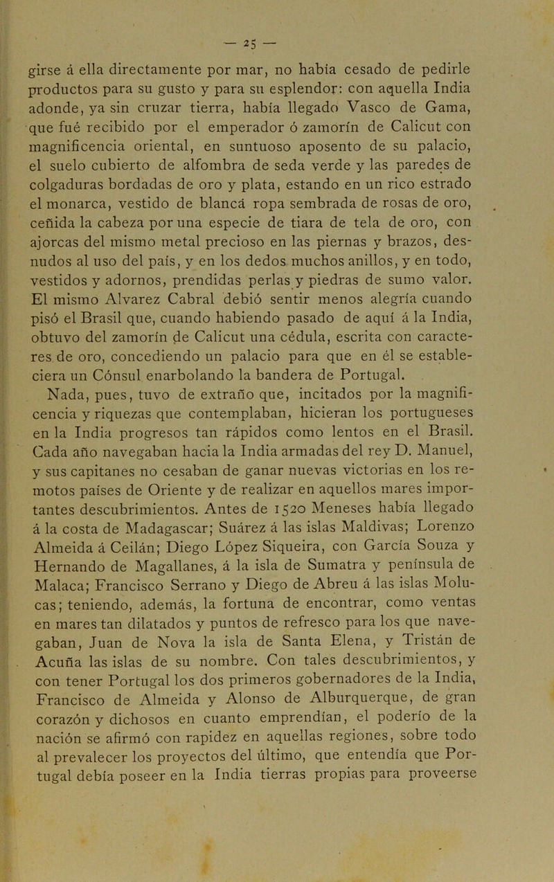 girse á ella directamente por mar, no había cesado de pedirle productos para su gusto y para su esplendor: con aquella India adonde, ya sin cruzar tierra, había llegado Vasco de Gama, que fué recibido por el emperador ó zamorín de Calicut con magnificencia oriental, en suntuoso aposento de su palacio, el suelo cubierto de alfombra de seda verde y las paredes de colgaduras bordadas de oro y plata, estando en un rico estrado el monarca, vestido de blanca ropa sembrada de rosas de oro, ceñida la cabeza por una especie de tiara de tela de oro, con ajorcas del mismo metal precioso en las piernas y brazos, des- nudos al uso del país, y en los dedos muchos anillos, y en todo, vestidos y adornos, prendidas perlas y piedras de sumo valor. El mismo Alvarez Cabral debió sentir menos alegría cuando pisó el Brasil que, cuando habiendo pasado de aquí á la India, obtuvo del zamorín de Calicut una cédula, escrita con caracte- res de oro, concediendo un palacio para que en él se estable- ciera un Cónsul enarbolando la bandera de Portugal. Nada, pues, tuvo de extraño que, incitados por la magnifi- cencia y riquezas que contemplaban, hicieran los portugueses en la India progresos tan rápidos como lentos en el Brasil. Cada año navegaban hacia la India armadas del rey D. Manuel, y sus capitanes no cesaban de ganar nuevas victorias en los re- motos países de Oriente y de realizar en aquellos mares impor- tantes descubrimientos. Antes de 1520 Meneses había llegado á la costa de Madagascar; Suárez á las islas Maldivas; Lorenzo Almeida á Ceilán; Diego López Siqueira, con García Souza y Hernando de Magallanes, á la isla de Sumatra y península de Malaca; Francisco Serrano y Diego de Abren á las islas Molu- cas; teniendo, además, la fortuna de encontrar, como ventas en mares tan dilatados y puntos de refresco para los que nave- gaban, Juan de Nova la isla de Santa Elena, y Tristán de Acuña las islas de su nombre. Con tales descubrimientos, y con tener Portugal los dos primeros gobernadores de la India, Francisco de Almeida y Alonso de Alburquerque, de gran corazón y dichosos en cuanto emprendían, el poderío de la nación se afirmó con rapidez en aquellas regiones, sobre todo al prevalecer los proyectos del último, que entendía que Por- tugal debía poseer en la India tierras propias para proveerse