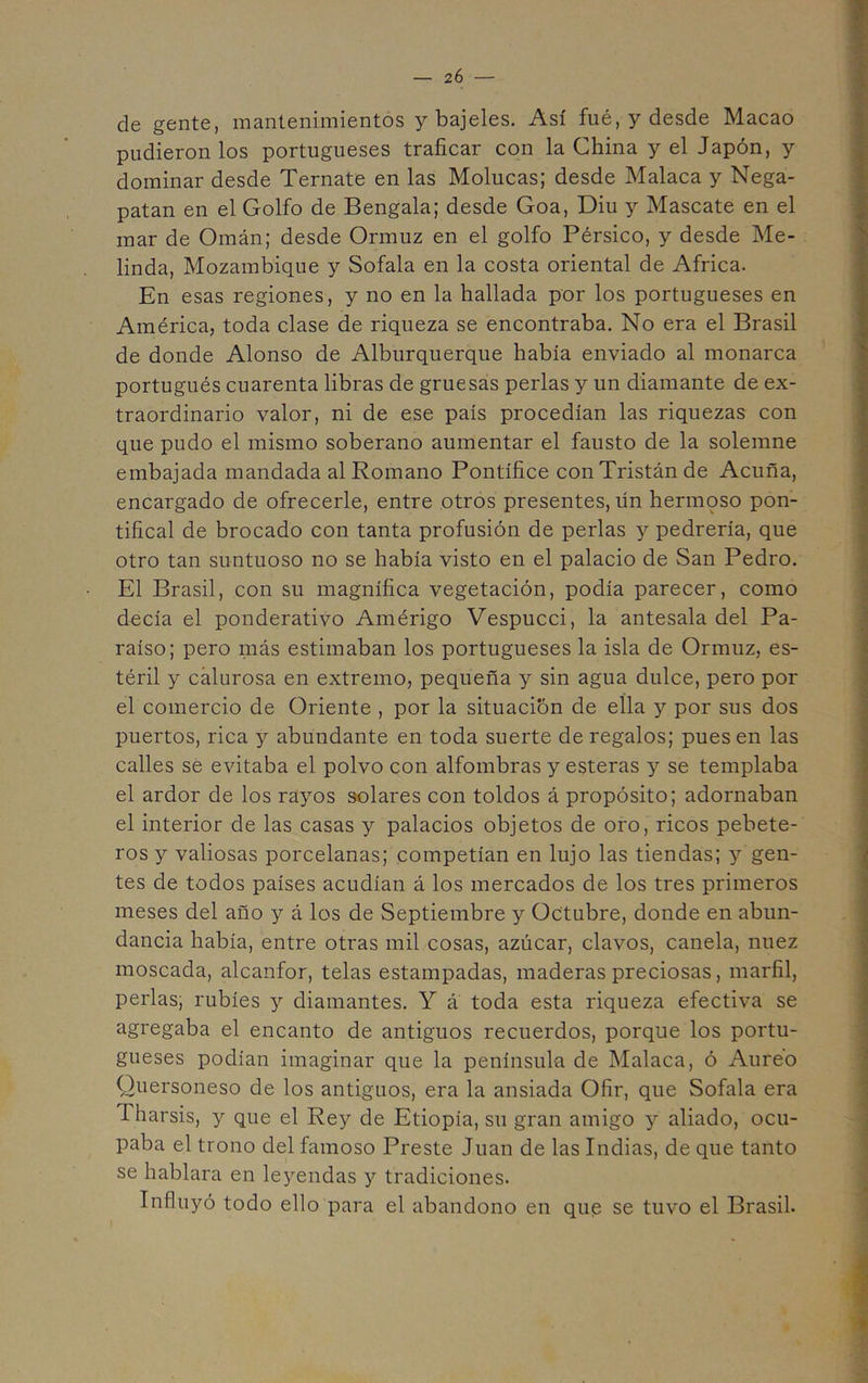 — 2Ó — de gente, mantenimientos y bajeles. Así fué, y desde Macao pudieron los portugueses traficar con la China y el Japón, y dominar desde Ternate en las Molucas; desde Malaca y Nega- patan en el Golfo de Bengala; desde Goa, Diu y Máscate en el mar de Omán; desde Ormuz en el golfo Pérsico, y desde Me- linda, Mozambique y Sofala en la costa oriental de Africa. En esas regiones, y no en la hallada por los portugueses en América, toda clase de riqueza se encontraba. No era el Brasil de donde Alonso de Alburquerque había enviado al monarca portugués cuarenta libras de gruesas perlas y un diamante de ex- traordinario valor, ni de ese país procedían las riquezas con que pudo el mismo soberano aumentar el fausto de la solemne embajada mandada al Romano Pontífice conTristánde Acuña, encargado de ofrecerle, entre otros presentes, ün hermoso pon- tifical de brocado con tanta profusión de perlas y pedrería, que otro tan suntuoso no se había visto en el palacio de San Pedro. El Brasil, con su magnífica vegetación, podía parecer, como decía el ponderativo Amérigo Vespucci, la antesala del Pa- raíso; pero más estimaban los portugueses la isla de Ormuz, es- téril y calurosa en extremo, pequeña y sin agua dulce, pero por el comercio de Oriente , por la situación de ella y por sus dos puertos, rica y abundante en toda suerte de regalos; pues en las calles sé evitaba el polvo con alfombras y esteras y se templaba el ardor de los rayos solares con toldos á propósito; adornaban el interior de las casas y palacios objetos de oro, ricos pebete- ros y valiosas porcelanas; competían en lujo las tiendas; y gen- tes de todos países acudían á los mercados de los tres primeros meses del año y á los de Septiembre y Octubre, donde en abun- dancia había, entre otras mil cosas, azúcar, clavos, canela, nuez moscada, alcanfor, telas estampadas, maderas preciosas, marfil, perlas; rubíes y diamantes. Y a toda esta riqueza efectiva se agregaba el encanto de antiguos recuerdos, porque los portu- gueses podían imaginar que la península de Malaca, ó Aureo Quersoneso de los antiguos, era la ansiada Ofir, que Sofala era Tharsis, y que el Rey de Etiopía, su gran amigo y aliado, ocu- paba el trono del famoso Preste Juan de las Indias, de que tanto se hablara en leyendas y tradiciones. Influyó todo ello para el abandono en que se tuvo el Brasil.