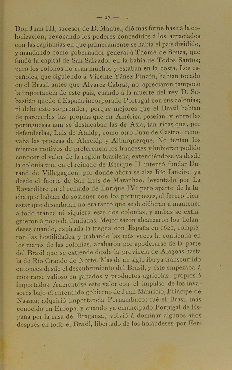 Don Juan III, sucesor de D. Manuel, dió más firme base á la co- lonización, revocando los poderes concedidos á los agraciados con las capitanías en que primeramente se había el país dividido, y mandando como gobernador general á Thomé de Souza, que . fundó la capital de San Salvador en la bahía de Todos Santos; pero los colonos no eran muchos y estaban en la costa. Los es- pañoles, que siguiendo á Vicente Yáñez Pinzón, habían tocado en el Brasil antes que Alvarez Cabral, no apreciaron tampoco la importancia de este país, cuando á la muerte del rey D. Se- bastián quedó á España incorporado Portugal con sus colonias; ni debe esto sorprender, porque mejores que el Brasil habían de parecerles las propias que en América poseían, y entre las portuguesas aun se destacaban las de Asia, tan ricas que, por defenderlas, Luis de Ataide, como otro Juan de Castro, reno- vaba las proezas de Almeida y Alburquerque. No tenían los mismos motivos de preferencia los franceses y hubieran podido conocer el valor de la región brasileña, extendiéndose ya desde la colonia que en el reinado de Enrique II intentó fundar Du- rand de Villegagnon, por donde ahora se alza Río Janeiro, ya desde el fuerte de San Luis de Maranhao, levantado por La Ravardiére en el reinado de Enrique IV; pero aparte de la lu- cha que habían de sostener con los portugueses, el futuro bien- estar que descubrían no era tanto que se decidieran á mantener á todo trance ni siquiera esas dos colonias, y ambas se extin- guieron á poco de fundadas. Mejor sazón alcanzaron los holan- deses cuando, expirada la tregua con España en 1621, rompie- ron las hostilidades, y trabando las más veces la contienda en los mares de las colonias, acabaron por apoderarse de la parte del Brasil que se extiende desde la provincia de Alagoas hasta la de Río Grande do Norte. Más de un siglo iba ya transcurrido entonces desde el descubrimiento del Brasil, y éste empezaba á mostrarse valioso en ganados y productos agrícolas, propios ó importados. Aumentóse este valor con el impulso de los inva- sores bajo él entendido gobierno de Juan Mauricio, Príncipe de Nassau; adquirió importancia Pernambuco; fué el Brasil más conocido en Europa, y cuando ya emancipado Portugal de Es- paña por la casa de Braganza, volvió á dominar algunos años después en todo el Brasil, libertado de los holandeses por Fer-