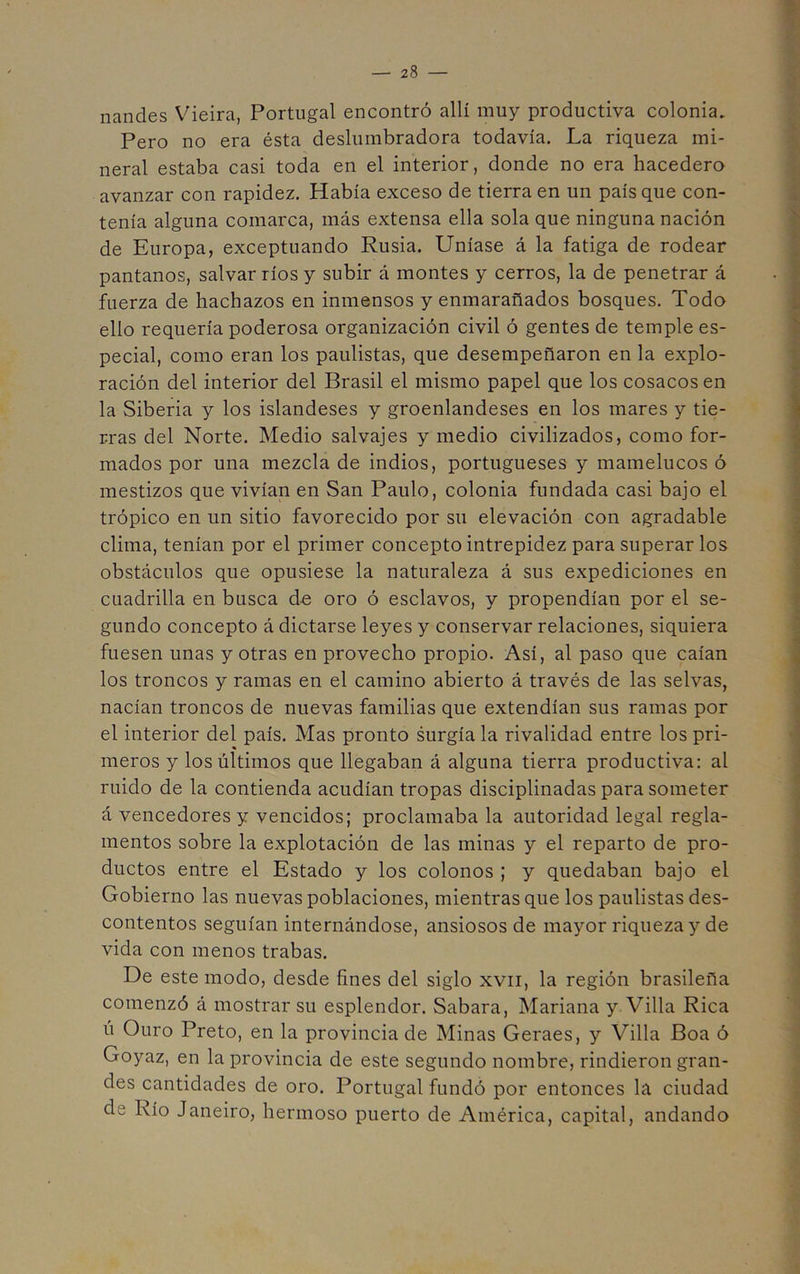nandes Vieira, Portugal encontró allí muy productiva colonia. - Pero no era ésta deslumbradora todavía. La riqueza mi- neral estaba casi toda en el interior, donde no era hacedero avanzar con rapidez. Había exceso de tierra en un país que con- i tenía alguna comarca, más extensa ella sola que ninguna nación | de Europa, exceptuando Rusia. Uníase á la fatiga de rodear | pantanos, salvar ríos y subir á montes y cerros, la de penetrar á • | fuerza de hachazos en inmensos y enmarañados bosques. Todo | ello requería poderosa organización civil ó gentes de temple es- I pecial, como eran los paulistas, que desempeñaron en la expío- j ración del interior del Brasil el mismo papel que los cosacos en la Siberia y los islandeses y groenlandeses en los mares y tie- rras del Norte. Medio salvajes y medio civilizados, como for- mados por una mezcla de indios, portugueses y mamelucos ó I mestizos que vivían en San Paulo, colonia fundada casi bajo el I trópico en un sitio favorecido por su elevación con agradable j clima, tenían por el primer concepto intrepidez para superar los 1 obstáculos que opusiese la naturaleza á sus expediciones en cuadrilla en busca d-e oro ó esclavos, y propendían por el se- gundo concepto á dictarse leyes y conservar relaciones, siquiera fuesen unas y otras en provecho propio. Así, al paso que caían j los troncos y ramas en el camino abierto á través de las selvas, ; nacían troncos de nuevas familias que extendían sus ramas por el interior del país. Mas pronto surgía la rivalidad entre los pri- meros y los últimos que llegaban á alguna tierra productiva: al | ruido de la contienda acudían tropas disciplinadas para someter | á vencedores y vencidos; proclamaba la autoridad legal regla- | mentos sobre la explotación de las minas y el reparto de pro- | ductos entre el Estado y los colonos ; y quedaban bajo el I Gobierno las nuevas poblaciones, mientras que los paulistas des- j contentos seguían internándose, ansiosos de mayor riqueza y de ^ vida con menos trabas. ] De este modo, desde fines del siglo xvii, la región brasileña J comenzó á mostrar su esplendor. Sabara, Mariana y Villa Rica ú Ouro Preto, en la provincia de Minas Geraes, y Villa Boa ó Goyaz, en la provincia de este segundo nombre, rindieron gran- des cantidades de oro. Portugal fundó por entonces la ciudad . de Río Janeiro, hermoso puerto de América, capital, andando
