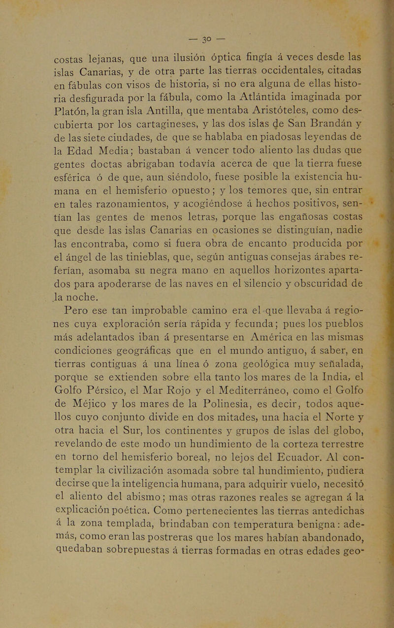 costas lejanas, que una ilusión óptica fingía á veces desde las islas Canarias, y de otra parte las tierras occidentales, citadas en fábulas con visos de historia, si no era alguna de ellas histo- ria desfigurada por la fábula, como la Atlántida imaginada por Platón, la gran isla Antilla, que mentaba Aristóteles, como des- cubierta por los cartagineses, y las dos islas de San Brandán y de las siete ciudades, de que se hablaba en piadosas leyendas de la Edad Media; bastaban á vencer todo aliento las dudas que gentes doctas abrigaban todavía acerca de que la tierra fuese esférica ó de que, aun siéndolo, fuese posible la existencia hu- mana en el hemisferio opuesto; y los temores que, sin entrar en tales razonamientos, y acogiéndose á hechos positivos, sen- tían las gentes de menos letras, porque las engañosas costas que desde las islas Canarias en ocasiones se distinguían, nadie las encontraba, como si fuera obra de encanto producida por el ángel de las tinieblas, que, según antiguas consejas árabes re- ferían, asomaba su negra mano en aquellos horizontes aparta- dos para apoderarse de las naves en el silencio y obscuridad de .la noche. Pero ese tan improbable camino era el que llevaba á regio- nes cuya exploración sería rápida y fecunda; pues los pueblos más adelantados iban á presentarse en América en las mismas condiciones geográficas que en el mundo antiguo, á saber, en tierras contiguas á una línea ó zona geológica muy señalada, porque se extienden sobre ella tanto los mares de la India, el Golfo Pérsico, el Mar Rojo y el Mediterráneo, como el Golfo de Méjico y los mares de la Polinesia, es decir, todos aque- llos cuyo conjunto divide en dos mitades, una hacia el Norte y otra hacia el Sur, los continentes y grupos de islas del globo, revelando de este modo un hundimiento de la corteza terrestre en torno del hemisferio boreal, no lejos del Ecuador. Al con- templar la civilización asomada sobre tal hundimiento, pudiera decirse que la inteligencia humana, para adquirir vuelo, necesitó el aliento del abismo; mas otras razones reales se agregan á la explicación poética. Como pertenecientes las tierras antedichas á la zona templada, brindaban con temperatura benigna: ade- más, como eran las postreras que los mares habían abandonado, quedaban sobrepuestas á tierras formadas en otras edades geo