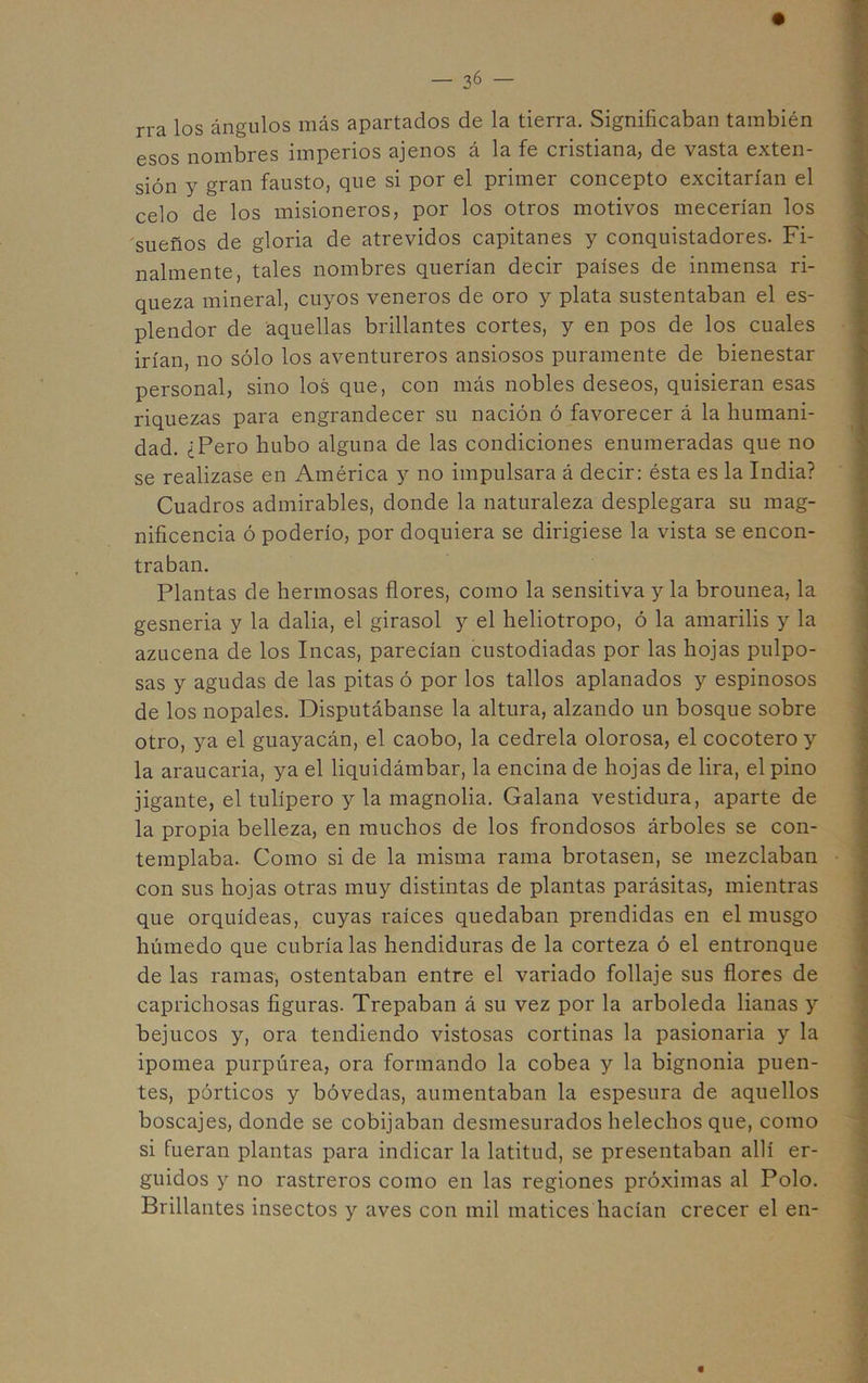 rra los ángulos más apartados de la tierra. Significaban también esos nombres imperios ajenos á la fe cristiana, de vasta exten- sión y gran fausto, que si por el primer concepto excitarían el celo de los misioneros, por los otros motivos mecerían los sueños de gloria de atrevidos capitanes y conquistadores. Fi- nalmente, tales nombres querían decir países de inmensa ri- ] queza mineral, cuyos veneros de oro y plata sustentaban el es- plendor de aquellas brillantes cortes, y en pos de los cuales irían, no sólo los aventureros ansiosos puramente de bienestar personal, sino los que, con más nobles deseos, quisieran esas riquezas para engrandecer su nación ó favorecer á la humani- dad. ¿Pero hubo alguna de las condiciones enumeradas que no se realizase en América y no impulsara á decir: ésta es la India? Cuadros admirables, donde la naturaleza desplegara su mag- nificencia ó poderío, por doquiera se dirigiese la vista se encon- traban. Plantas de hermosas flores, como la sensitiva y la brounea, la gesneria y la dalia, el girasol y el heliotropo, ó la amarilis y la azucena de los Incas, parecían custodiadas por las hojas pulpo- sas y agudas de las pitas ó por los tallos aplanados y espinosos de los nopales. Disputábanse la altura, alzando un bosque sobre otro, ya el guayacán, el caobo, la cedrela olorosa, el cocotero y la araucaria, ya el liquidámbar, la encina de hojas de lira, el pino jigante, el tulipero y la magnolia. Galana vestidura, aparte de la propia belleza, en muchos de los frondosos árboles se con- templaba. Como si de la misma rama brotasen, se mezclaban con sus hojas otras muy distintas de plantas parásitas, mientras que orquídeas, cuyas raíces quedaban prendidas en el musgo húmedo que cubríalas hendiduras de la corteza ó el entronque de las ramas, ostentaban entre el variado follaje sus flores de caprichosas figuras. Trepaban á su vez por la arboleda lianas y bejucos y, ora tendiendo vistosas cortinas la pasionaria y la ipomea purpúrea, ora formando la cobea y la bignonia puen- tes, pórticos y bóvedas, aumentaban la espesura de aquellos boscajes, donde se cobijaban desmesurados heléchos que, como si fueran plantas para indicar la latitud, se presentaban allí er- guidos y no rastreros como en las regiones próximas al Polo. Brillantes insectos y aves con mil matices hacían crecer el en-