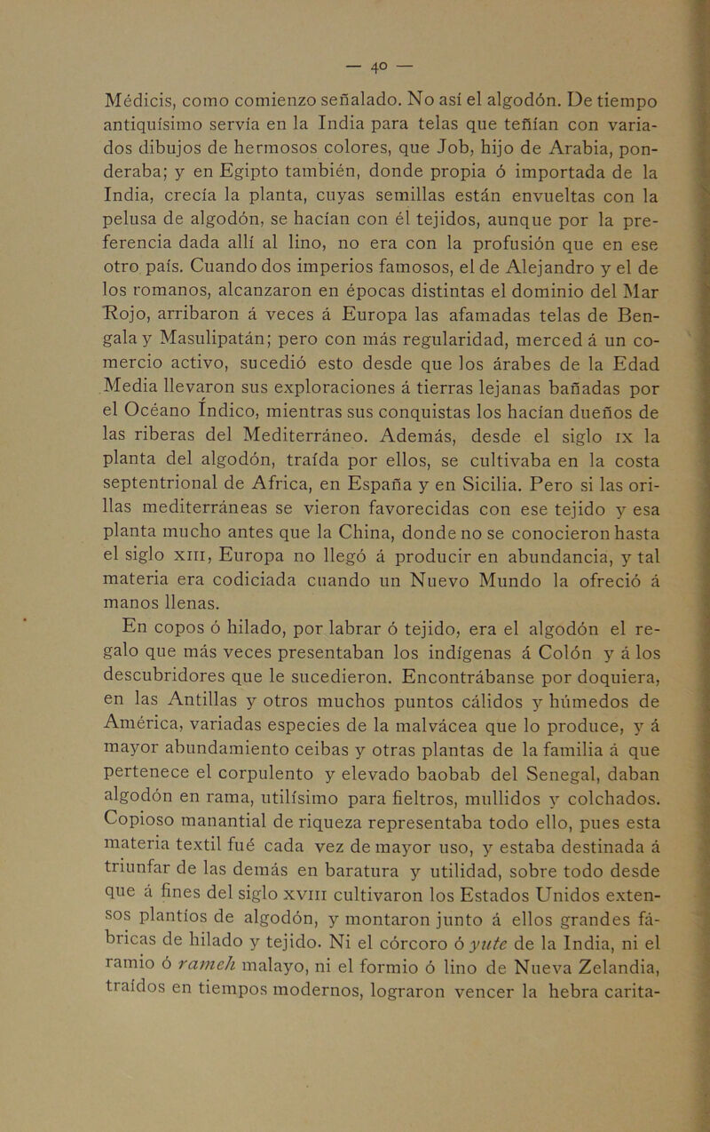 Médicis, como comienzo señalado. No así el algodón. De tiempo antiquísimo servía en la India para telas que teñían con varia- dos dibujos de hermosos colores, que Job, hijo de Arabia, pon- deraba; y en Egipto también, donde propia ó importada de la India, crecía la planta, cuyas semillas están envueltas con la pelusa de algodón, se hacían con él tejidos, aunque por la pre- ferencia dada allí al lino, no era con la profusión que en ese otro país. Cuando dos imperios famosos, el de Alejandro y el de los romanos, alcanzaron en épocas distintas el dominio del Mar *Rojo, arribaron á veces á Europa las afamadas telas de Ben- gala y Masulipatán; pero con más regularidad, merced á un co- mercio activo, sucedió esto desde que los árabes de la Edad Media llevaron sus exploraciones á tierras lejanas bañadas por el Océano Indico, mientras sus conquistas los hacían dueños de las riberas del Mediterráneo. Además, desde el siglo ix la planta del algodón, traída por ellos, se cultivaba en la costa septentrional de Africa, en España y en Sicilia. Pero si las ori- llas mediterráneas se vieron favorecidas con ese tejido y esa planta mucho antes que la China, donde no se conocieron hasta el siglo XIII, Europa no llegó á producir en abundancia, y tal materia era codiciada cuando un Nuevo Mundo la ofreció á manos llenas. En copos ó hilado, por labrar ó tejido, era el algodón el re- galo que más veces presentaban los indígenas á Colón y á los descubridores que le sucedieron. Encontrábanse por doquiera, en las Antillas y otros muchos puntos cálidos y húmedos de América, variadas especies de la malvácea que lo produce, y á mayor abundamiento ceibas y otras plantas de la familia á que pertenece el corpulento y elevado baobab del Senegal, daban algodón en rama, útilísimo para fieltros, mullidos y colchados. Copioso manantial de riqueza representaba todo ello, pues esta materia textil fué cada vez de mayor uso, y estaba destinada á triunfar de las demás en baratura y utilidad, sobre todo desde que á fines del siglo xviii cultivaron los Estados Unidos exten- sos plantíos de algodón, y montaron junto á ellos grandes fá- bricas de hilado y tejido. Ni el córcoro ó yute de la India, ni el ramio ó raíneh malayo, ni el formio ó lino de Nueva Zelandia, traídos en tiempos modernos, lograron vencer la hebra carita-