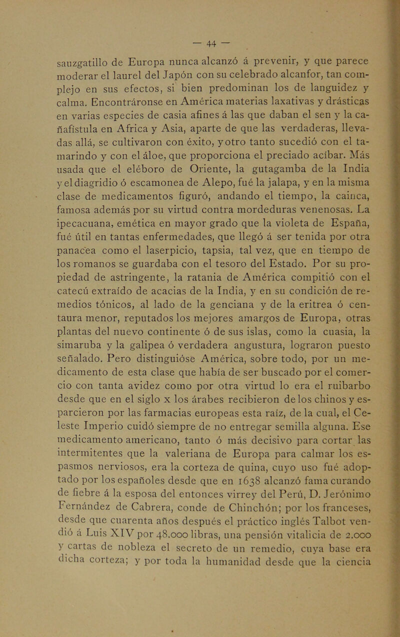 sauzgatillo de Europa nunca alcanzó á prevenir, y que parece moderar el laurel del Japón con su celebrado alcanfor, tan com- plejo en sus efectos, si bien predominan los de languidez y calma. Encontráronse en América materias laxativas y drásticas en varias especies de casia afines á las que daban el sen y la ca- ñafístula en Africa y Asia, aparte de que las verdaderas, lleva- das allá, se cultivaron con éxito, y otro tanto sucedió con el ta- marindo y con el áloe, que proporciona el preciado acíbar. Más usada que el eléboro de Oriente, la gutagamba de la India y eldiagridio ó escamonea de Alepo, fué la jalapa, y en la misma clase de medicamentos figuró, andando el tiempo, la cainca, famosa además por su virtud contra mordeduras venenosas. La ipecacuana, emética en mayor grado que la violeta de España, fué útil en tantas enfermedades, que llegó á ser tenida por otra panacea como el laserpicio, tapsia, tal vez, que en tiempo de los romanos se guardaba con el tesoro del Estado. Por su pro- piedad de astringente, la ratania de América compitió con el catecú extraído de acacias de la India, y en su condición de re- medios tónicos, al lado de la genciana y de la eritrea ó cen- taura menor, reputados los mejores amargos de Europa, otras plantas del nuevo continente ó de sus islas, como la cuasia, la simaruba y la galipea ó verdadera angustura, lograron puesto señalado. Pero distinguióse América, sobre todo, por un me- dicamento de esta clase que había de ser buscado por el comer- cio con tanta avidez como por otra virtud lo era el ruibarbo desde que en el siglo x los árabes recibieron délos chinos y es- parcieron por las farmacias europeas esta raíz, de la cual, el Ce- leste Imperio cuidó siempre de no entregar semilla alguna. Ese medicamento americano, tanto ó más decisivo para cortar las intermitentes que la valeriana de Europa para calmar los es- pasmos nerviosos, era la corteza de quina, cuyo uso fué adop- tado por los españoles desde que en 1638 alcanzó fama curando de fiebre á la esposa del entonces virre}^ del Perú, D. Jerónimo Fernández de Cabrera, conde de Chinchón; por los franceses, desde que cuarenta años después el práctico inglés Talbot ven- dió á Luis XIV por 48.000 libras, una pensión vitalicia de 2.000 y cartas de nobleza el secreto de un remedio, cuya base era dicha corteza; y por toda la humanidad desde que la ciencia