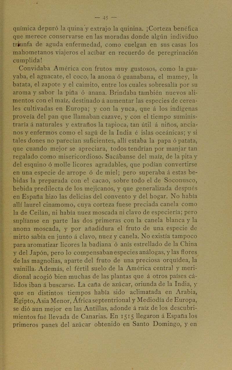 química depuró la quina y extrajo la quinina. ¡Corteza benéfica que merece conservarse en las moradas donde algún individuo triunfa de aguda enfermedad, como cuelgan en sus casas los mahometanos viajeros el acíbar en recuerdo de peregrinación cumplida! Convidaba América con frutos muy gustosos, como la gua- yaba, el aguacate, el coco, la anona ó guanabana, el mamey, la batata, el zapote y el caimito, entre los cuales sobresalía por su aroma y sabor la pina ó anana. Brindaba también nuevos ali- mentos con el maíz, destinado á aumentar las especies de cerea- les cultivadas en Europa; y con la yuca, que á los indígenas proveía del pan que llamaban cazave, y con el tiempo suminis- traría á naturales }'■ extraños la tapioca, tan útil á niños, ancia- nos y enfermos como el sagú de la India é islas oceánicas; y si tales dones no parecían suficientes, allí estaba la papa ó patata, que cuando mejor se apreciara, todos tendrían por manjar tan regalado como misericordioso. Sacábanse del maíz, de la pita y del esquino ó molle licores agradables, que podían convertirse en una especie de arrope ó de miel; pero superaba á estas be- bidas la preparada con el cacao, sobre todo el de Soconusco, bebida predilecta de los mejicanos, y que generalizada después en España hizo las delicias del convento y del hogar. No había allí laurel cinamomo, cuya corteza fuese preciada canela como la de Ceilán, ni había nuez moscada ni clavo de especiería; pero suplíanse en parte las dos primeras con la canela blanca y la anona moscada, y por añadidura el fruto de una especie de mirto sabía en junto á clavo, nuez y canela. No existía tampoco para aromatizar licores la badiana ó anís estrellado de la China y del Japón, pero lo compensaban especies análogas, y las flores de las magnolias, aparte del fruto de una preciosa orquídea, la vainilla. Además, el fértil suelo de la América central y meri- dional acogió bien muchas de las plantas que á otros países cá- lidos iban á buscarse. La caña de azúcar, oriunda de la India, y que en distintos tiempos había sido aclimatada en Arabia, Egipto, Asia Menor, África septentrional y Mediodía de Europa, se dió aun mejor en las Antillas, adonde á raíz de los descubri- mientos fué llevada de Canarias. En 1515 llegaron á España los primeros panes del azúcar obtenido en Santo Domingo, y en
