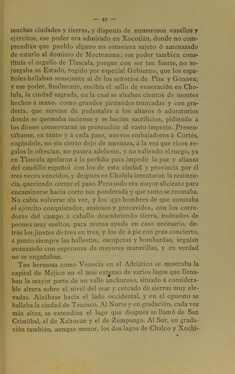 muchas ciudades y tierras, y disponía de numerosos vasallos y ejércitos, ese poder era admirado en Xocotlán, donde no com- prendían que pueblo alguno no estuviera sujeto ó amenazado de estarlo al dominio de Moctezuma; ese poder también cons- tituía el orgullo de Tlascala, porque con ser tan fuerte, no so- juzgaba su Estado, regido por especial Gobierno, que los espa- ñoles hallaban semejante al de los señoríos de Pisa y Génova; y ese poder, finalmente, recibía el sello de veneración en Cho- lula, la ciudad sagrada, en la cual se alzaban cientos de montes hechos á mano, como grandes pirámides truncadas y con gra- dería, que servían de pedestales á los altares ó adoratorios donde se quemaba incienso y se hacían sacrificios, pidiendo á los dioses conservaran su protección al vasto imperio. Presen- tábanse, en tanto y á cada paso, nuevos embajadores á Cortés, rogándole, no sin cierto dejo de amenaza, á la vez que ricos re- galos le ofrecían, no pasara adelante, y no valiendo el ruego, ya en Tlascala apelaron á la perfidia para impedir la paz y alianza del caudillo español con los de esta ciudad y provincia por él tres veces vencidos, y después en Cholula intentaron la resisten- cia, queriendo cerrar el paso. Pero todo era mayor aliciente para encaminarse hacia corte tan ponderada y que tanto se recataba. No cabía volverse sin ver, y los 450 hombres de que constaba el ejército conquistador, ansiosos y precavidos, con los corre- dores del campo á caballo descubriendo tierra, rodeados- de peones muy sueltos, para mutua ayuda en caso necesario, de- trás los jinetes de tres en tres, y los de á pie con gran concierto, á punto siempre las ballestas, escopetas y bombardas, seguían avanzando con esperanza de mayores maravillas, y en verdad no se engañaban. Tan hermosa como Venecia en el Adriático se mostraba la capital de Méjico en el más extenso de varios lagos que llena- ban la mayor parte de un valle anchuroso, situado á considera- ble altura sobre el nivel del mar y cercado de sierras muy ele- vadas. Alzábase hacia el lado occidental, y en el opuesto se hallaba la ciudad de Tezcuco. Al Norte y en gradación, cada vez más altos, se extendían el lago que después se llamó de San Cristóbal, el de Xaltocán y el de Zumpango. Al Sur, en grada- ción también, aunque menor, los dos lagos de Chalco y Xochi-