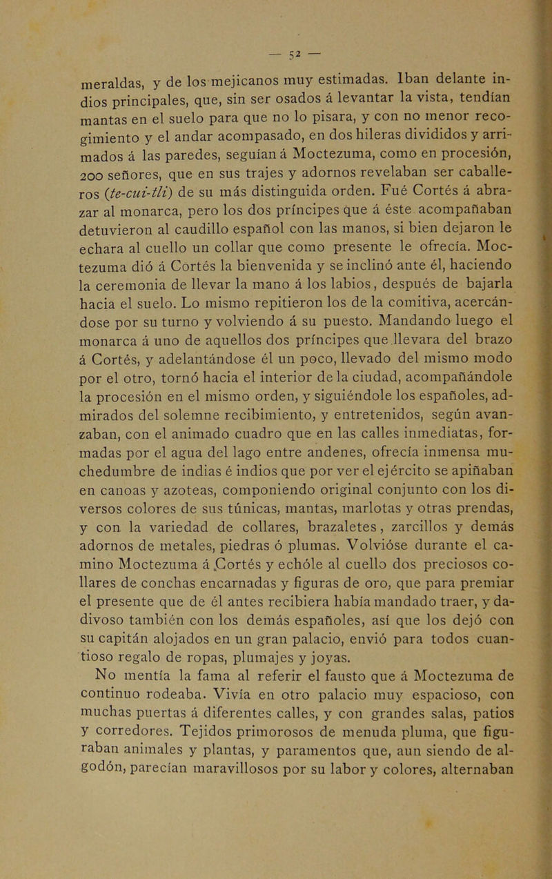 meraldas, y de los mejicanos muy estimadas. Iban delante in- dios principales, que, sin ser osados á levantar la vista, tendían mantas en el suelo para que no lo pisara, y con no menor reco- gimiento y el andar acompasado, en dos hileras divididos y arri- mados á las paredes, seguían á Moctezuma, como en procesión, 200 señores, que en sus trajes y adornos revelaban ser caballe- ros (te-cui-tli) de su más distinguida orden. Fué Cortés á abra- zar al monarca, pero los dos príncipes que á éste acompañaban detuvieron al caudillo español con las manos, si bien dejaron le echara al cuello un collar que como presente le ofrecía. Moc- tezuma dió á Cortés la bienvenida y se inclinó ante él, haciendo la ceremonia de llevar la mano á los labios, después de bajarla hacia el suelo. Lo mismo repitieron los de la comitiva, acercán- dose por su turno y volviendo á su puesto. Mandando luego el monarca á uno de aquellos dos príncipes que llevara del brazo á Cortés, y adelantándose él un poco, llevado del mismo modo por el otro, tornó hacia el interior de la ciudad, acompañándole la procesión en el mismo orden, y siguiéndole los españoles, ad- mirados del solemne recibimiento, y entretenidos, según avan- zaban, con el animado cuadro que en las calles inmediatas, for- madas por el agua del lago entre andenes, ofrecía inmensa mu- chedumbre de indias é indios que por ver el ejército se apiñaban en canoas y azoteas, componiendo original conjunto con los di- versos colores de sus túnicas, mantas, marlotas y otras prendas, y con la variedad de collares, brazaletes, zarcillos y demás adornos de metales, piedras ó plumas. Volvióse durante el ca- mino Moctezuma á .Cortés y echóle al cuello dos preciosos co- llares de conchas encarnadas y figuras de oro, que para premiar el presente que de él antes recibiera había mandado traer, y da- divoso también con los demás españoles, así que los dejó con su capitán alojados en un gran palacio, envió para todos cuan- tioso regalo de ropas, plumajes y joyas. No mentía la fama al referir el fausto que á Moctezuma de continuo rodeaba. Vivía en otro palacio muy espacioso, con muchas puertas á diferentes calles, y con grandes salas, patios y corredores. Tejidos primorosos de menuda pluma, que figu- raban animales y plantas, y paramentos que, aun siendo de al- godón, parecían maravillosos por su labor y colores, alternaban