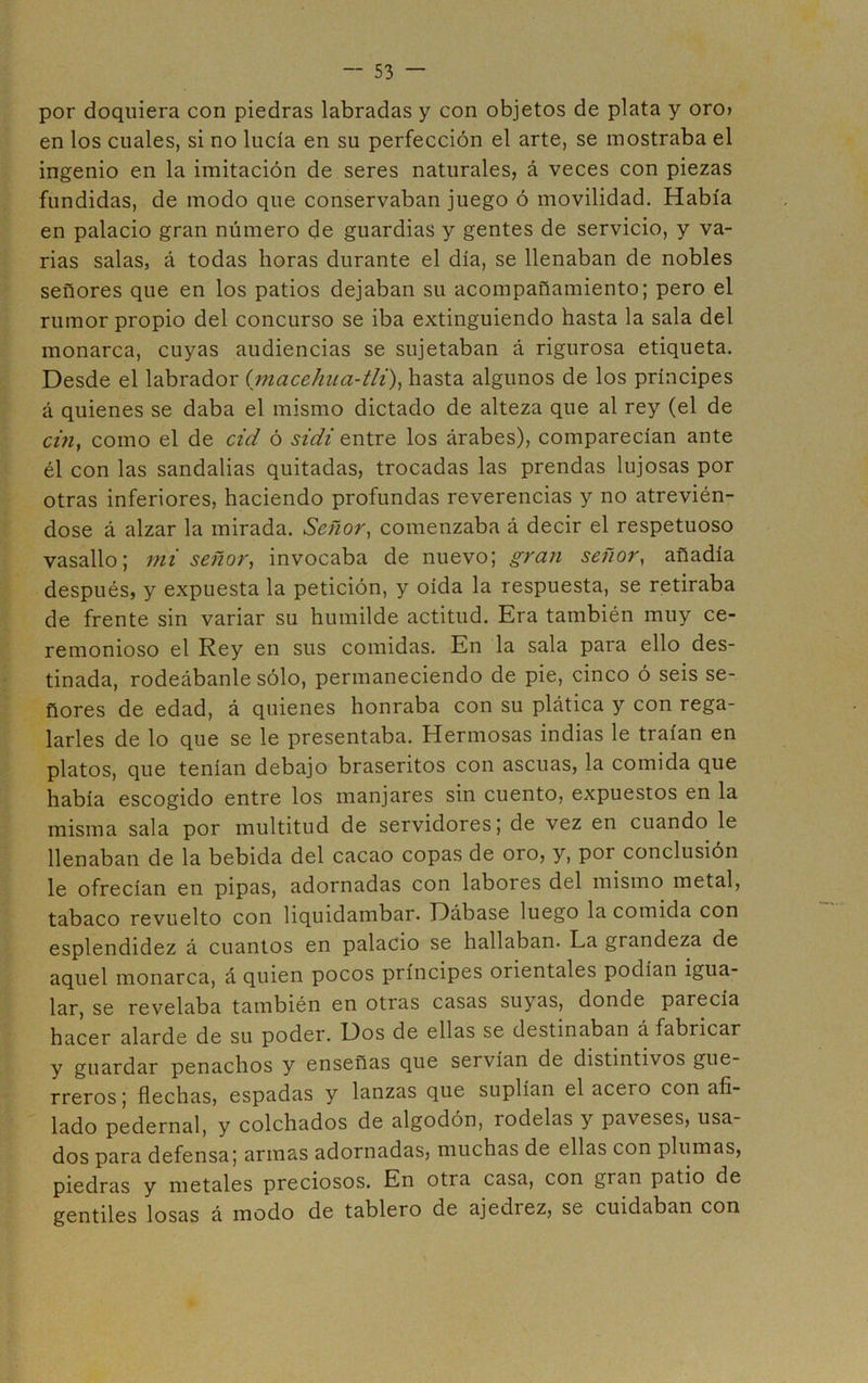 por doquiera con piedras labradas y con objetos de plata y oro» en los cuales, si no lucía en su perfección el arte, se mostraba el ingenio en la imitación de seres naturales, á veces con piezas fundidas, de modo que conservaban juego ó movilidad. Había en palacio gran número de guardias y gentes de servicio, y va- rias salas, á todas horas durante el día, se llenaban de nobles señores que en los patios dejaban su acompañamiento; pero el rumor propio del concurso se iba extinguiendo hasta la sala del monarca, cuyas audiencias se sujetaban á rigurosa etiqueta. Desde el labrador (macehua-tli)^ hasta algunos de los príncipes á quienes se daba el mismo dictado de alteza que al rey (el de a>z, como el de cid ó sidi entre los árabes), comparecían ante él con las sandalias quitadas, trocadas las prendas lujosas por otras inferiores, haciendo profundas reverencias y no atrevién- dose á alzar la mirada. Señor^ comenzaba á decir el respetuoso vasallo; mi señor, invocaba de nuevo; gran señor, añadía después, y expuesta la petición, y oída la respuesta, se retiraba de frente sin variar su humilde actitud. Era también muy ce- remonioso el Rey en sus comidas. En la sala para ello des- tinada, rodeábanle sólo, permaneciendo de pie, cinco ó seis se- ñores de edad, á quienes honraba con su plática y con rega- larles de lo que se le presentaba. Hermosas indias le traían en platos, que tenían debajo braseritos con ascuas, la comida que había escogido entre los manjares sin cuento, expuestos en la misma sala por multitud de servidores; de vez en cuando le llenaban de la bebida del cacao copas de oro, y, por conclusión le ofrecían en pipas, adornadas con labores del mismo metal, tabaco revuelto con liquidambar. Dábase luego la comida con esplendidez á cuantos en palacio se hallaban. La grandeza de aquel monarca, á quien pocos príncipes orientales podían igua- lar, se revelaba también en otras casas suyas, donde parecía hacer alarde de su poder. Dos de ellas se destinaban á fabricar y guardar penachos y enseñas que servían de distintivos gue- rreros ; flechas, espadas y lanzas que suplían el acero con afi- lado pedernal, y colchados de algodón, rodelas y paveses, usa- dos para defensa; armas adornadas, muchas de ellas con plumas, piedras y metales preciosos. En otra casa, con gran patio de gentiles losas á modo de tablero de ajedrez, se cuidaban con