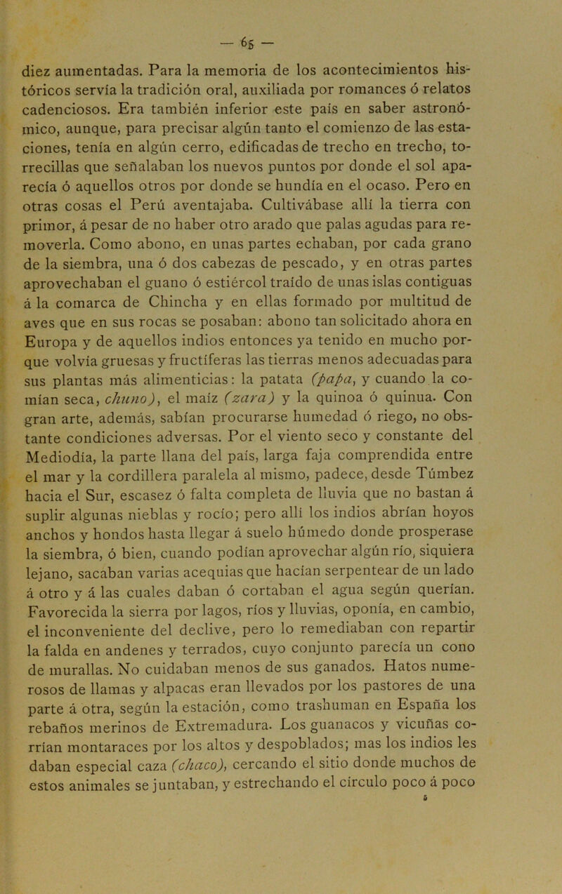 diez aumentadas. Para la memoria de los acontecimientos his- tóricos servía la tradición oral, auxiliada por romances ó relatos cadenciosos. Era también inferior este país en saber astronó- mico, aunque, para precisar algún tanto el comienzo de las esta- ciones, tenía en algún cerro, edificadas de trecho en trecho, to- rrecillas que señalaban los nuevos puntos por donde el sol apa- recía ó aquellos otros por donde se hundía en el ocaso. Pero en otras cosas el Perú aventajaba. Cultivábase allí la tierra con primor, á pesar de no haber otro arado que palas agudas para re- moverla. Como abono, en unas partes echaban, por cada grano de la siembra, una ó dos cabezas de pescado, y en otras partes aprovechaban el guano ó estiércol traído de unas islas contiguas á la comarca de Chincha y en ellas formado por multitud de aves que en sus rocas se posaban: abono tan solicitado ahora en Europa y de aquellos indios entonces ya tenido en mucho por- que volvía gruesas y fructíferas las tierras menos adecuadas para sus plantas más alimenticias: la patata (papa^ y cuando la co- mían seca, chuno)^ el maíz (zara) y la quinoa ó quinua. Con gran arte, además, sabían procurarse humedad ó riego, no obs- tante condiciones adversas. Por el viento seco y constante del Mediodía, la parte llana del país, larga faja comprendida entre el mar y la cordillera paralela al mismo, padece, desde Túmbez hacia el Sur, escasez ó falta completa de lluvia que no bastan á suplir algunas nieblas y rocío; pero allí los indios abrían hoyos anchos y hondos hasta llegar á suelo húmedo donde prosperase la siembra, ó bien, cuando podían aprovechar algún río, siquiera lejano, sacaban varias acequias que hacían serpentear de un lado á otro y á las cuales daban ó cortaban el agua según querían. Favorecida la sierra por lagos, ríos y lluvias, oponía, en cambio, el inconveniente del declive, pero lo remediaban con repartir la falda en andenes y terrados, cuyo conjunto parecía un cono de murallas. No cuidaban menos de sus ganados. Hatos nume- rosos de llamas y alpacas eran llevados por los pastores de una parte á otra, según la estación, como trashuman en España los rebaños merinos de Extremadura. Eos guanacos y vicuñas co- rrían montaraces por los altos y despoblados; mas los indios les daban especial caza (chaco), cercando el sitio donde muchos de estos animales se juntaban, y estrechando el círculo poco á poco