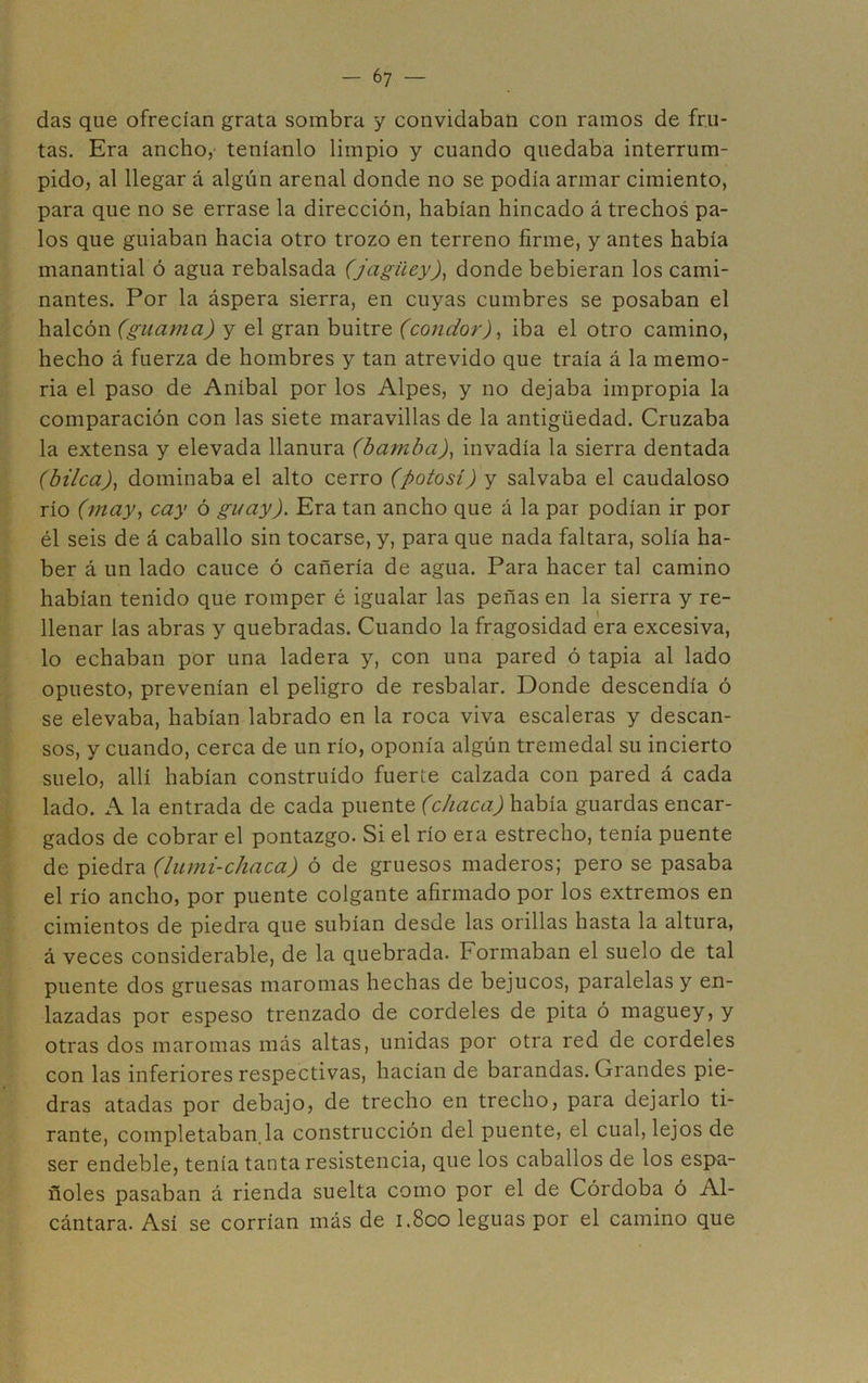 das que ofrecían grata sombra y convidaban con ramos de fru- tas. Era ancho, teníanlo limpio y cuando quedaba interrum- pido, al llegar á algún arenal donde no se podía armar cimiento, para que no se errase la dirección, habían hincado á trechos pa- los que guiaban hacia otro trozo en terreno firme, y antes había manantial ó agua rebalsada (jagüey)^ donde bebieran los cami- nantes. Por la áspera sierra, en cuyas cumbres se posaban el halcón (guama) y el gran buitre (condor)^ iba el otro camino, hecho á fuerza de hombres y tan atrevido que traía á la memo- ria el paso de Aníbal por los Alpes, y no dejaba impropia la comparación con las siete maravillas de la antigüedad. Cruzaba la extensa y elevada llanura (bamba)^ invadía la sierra dentada (bilca)y dominaba el alto cerro (potosí) y salvaba el caudaloso río (may^ cay ó guay). Era tan ancho que á la par podían ir por él seis de á caballo sin tocarse, y, para que nada faltara, solía ha- ber á un lado cauce ó cañería de agua. Para hacer tal camino habían tenido que romper é igualar las peñas en la sierra y re- llenar las abras y quebradas. Cuando la fragosidad era excesiva, lo echaban por una ladera y, con una pared ó tapia al lado opuesto, prevenían el peligro de resbalar. Donde descendía ó se elevaba, habían labrado en la roca viva escaleras y descan- sos, y cuando, cerca de un río, oponía algún tremedal su incierto suelo, allí habían construido fuerte calzada con pared á cada lado. A la entrada de cada (chaca) había guardas encar- gados de cobrar el pontazgo. Si el río era estrecho, tenía puente de piedra (lumi-chaca) ó de gruesos maderos; pero se pasaba el río ancho, por puente colgante afirmado por los extremos en cimientos de piedra que subían desde las orillas hasta la altura, á veces considerable, de la quebrada. Formaban el suelo de tal puente dos gruesas maromas hechas de bejucos, paralelas y en- lazadas por espeso trenzado de cordeles de pita ó maguey, y otras dos maromas más altas, unidas por otra red de cordeles con las inferiores respectivas, hacían de barandas. Grandes pie- dras atadas por debajo, de trecho en trecho, para dejarlo ti- rante, completaban.la construcción del puente, el cual, lejos de ser endeble, tenía tanta resistencia, que los caballos de los espa- ñoles pasaban á rienda suelta como por el de Córdoba ó Al- cántara. Asi se corrían más de 1.800 leguas por el camino que