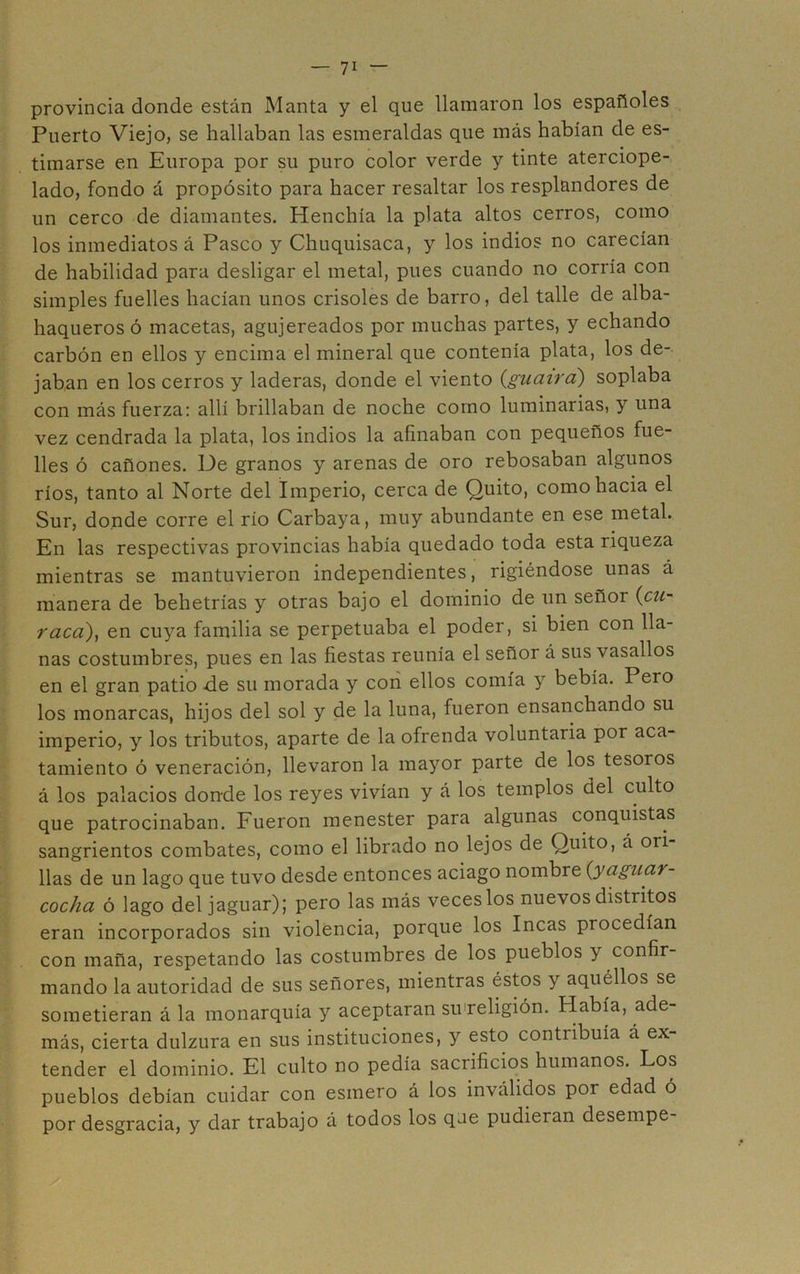 provincia donde están Manta y el que llamaron los españoles Puerto Viejo, se hallaban las esmeraldas que más habían de es- timarse en Europa por su puro color verde y tinte aterciope- lado, fondo á propósito para hacer resaltar los resplandores de un cerco de diamantes. Henchía la plata altos cerros, como los inmediatos á Pasco y Chuquisaca, y los indios no carecían de habilidad para desligar el metal, pues cuando no corría con simples fuelles hacían unos crisoles de barro, del talle de alba- haqueros ó macetas, agujereados por muchas partes, y echando carbón en ellos y encima el mineral que contenía plata, los de- jaban en los cerros y laderas, donde el viento {guaira) soplaba con más fuerza: allí brillaban de noche como luminarias, y una vez cendrada la plata, los indios la afinaban con pequeños fue- lles ó cañones. Ue granos y arenas de oro rebosaban algunos ríos, tanto al Norte del Imperio, cerca de Quito, como hacia el Sur, donde corre el rio Carbaya, muy abundante en ese metal. En las respectivas provincias había quedado toda esta riqueza mientras se mantuvieron independientes, rigiéndose unas á manera de behetrías y otras bajo el dominio de un señor {cU raca), en cuya familia se perpetuaba el poder, si bien con lla- nas costumbres, pues en las fiestas reunía el señor á sus vasallos en el gran patio de su morada y cori ellos comía y bebía. Pero los monarcas, hijos del sol y de la luna, fueron ensanchando su imperio, y los tributos, aparte de la ofrenda voluntaria por aca- tamiento ó veneración, llevaron la mayor parte de los tesoros á los palacios don-de los reyes vivían y á los templos del culto que patrocinaban. Fueron menester para algunas conquistas sangrientos combates, como el librado no lejos de Quito, á ori- llas de un lago que tuvo desde entonces aciago nombre {yaguar- cocha ó lago del jaguar); pero las más veceslos nuevos distritos eran incorporados sin violencia, porque los Incas procedían con maña, respetando las costumbres de los pueblos y confir- mando la autoridad de sus señores, mientras éstos y aquéllos se sometieran á la monarquía y aceptaran su'religión. Había, ade- más, cierta dulzura en sus instituciones, y esto contribuía á ex- tender el dominio. El culto no pedía sacrificios humanos. Los pueblos debían cuidar con esmero á los inválidos por edad ó por desgracia, y dar trabajo á todos los que pudieran desempe-