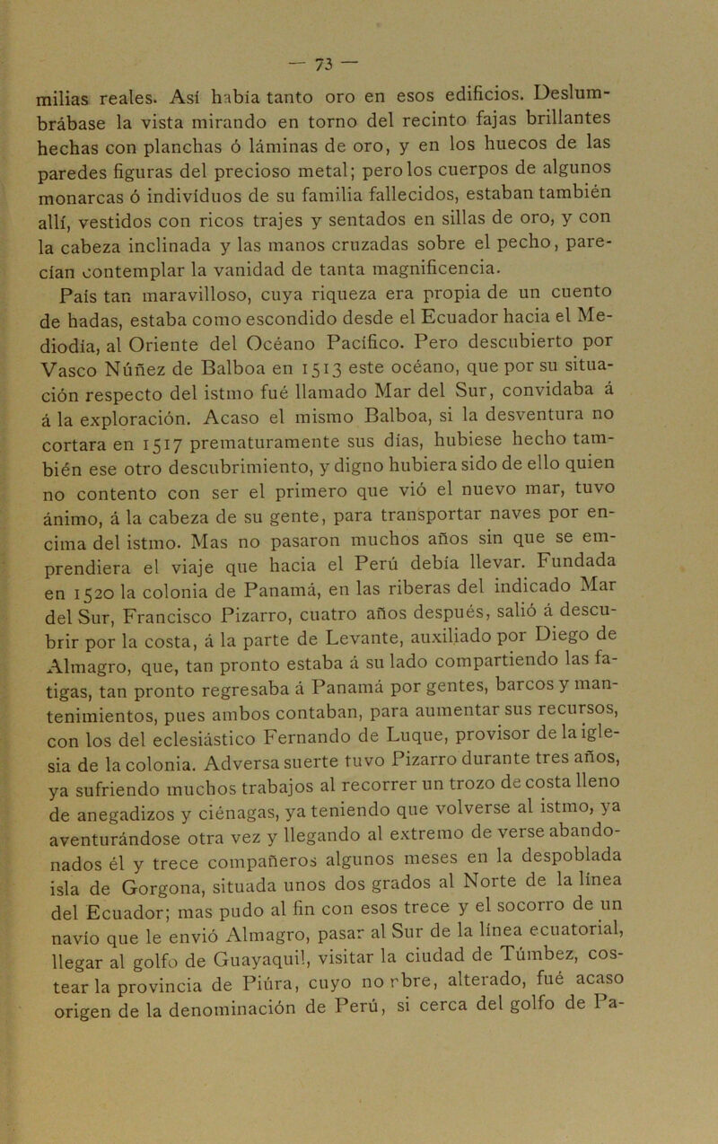 milias reales. Así había tanto oro en esos edificios. Deslum- brábase la vista mirando en torno del recinto fajas brillantes hechas con planchas ó láminas de oro, y en los huecos de las paredes figuras del precioso metal; pero los cuerpos de algunos monarcas ó individuos de su familia fallecidos, estaban también allí, vestidos con ricos trajes y sentados en sillas de oro, y con la cabeza inclinada y las manos cruzadas sobre el pecho, pare- cían contemplar la vanidad de tanta magnificencia. País tan maravilloso, cuya riqueza era propia de un cuento de hadas, estaba como escondido desde el Ecuador hacia el Me- diodía, al Oriente del Océano Pacífico. Pero descubierto por Vasco Núñez de Balboa en 1513 este océano, que por su situa- ción respecto del istmo fué llamado Mar del Sur, convidaba á á la exploración. Acaso el mismo Balboa, si la desventura no cortara en 1517 prematuramente sus días, hubiese hecho tam- bién ese otro descubrimiento, y digno hubiera sido de ello quien no contento con ser el primero que vió el nuevo mar, tuvo ánimo, á la cabeza de su gente, para transportar naves por en- cima del istmo. Mas no pasaron muchos años sin que se em- prendiera el viaje que hacia el Perú debía llevar. Fundada en 1520 la colonia de Panamá, en las riberas del indicado Mar del Sur, Francisco Pizarro, cuatro años después, salió á descu- brir por la costa, á la parte de Levante, auxiliado por Diego de Almagro, que, tan pronto estaba á su lado compartiendo las fa- tigas, tan pronto regresaba á Panamá por gentes, barcos y man- tenimientos, pues ambos contaban, para aumentar sus recursos, con los del eclesiástico Fernando de Luque, provisor de la igle- sia de la colonia. Adversa suerte tuvo Pizarro durante tres años, ya sufriendo muchos trabajos al recorrer un trozo de costa lleno de anegadizos y ciénagas, ya teniendo que volverse al istmo, ya aventurándose otra vez y llegando al extremo de verse abando- nados él y trece compañeros algunos meses en la despoblada isla de Gorgona, situada unos dos grados al Norte de la línea del Ecuador; mas pudo al fin con esos trece y el socorro de un navio que le envió Almagro, pasar al Sur de la línea ecuatorial, llegar al golfo de Guayaquil, visitar la ciudad de Túmbez, cos- tear la provincia de Piúra, cuyo norbre, alterado, fué acaso origen de la denominación de Perú, si cerca del golfo de Pa-