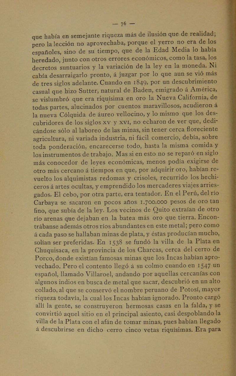 que había en semejante riqueza más de ilusión que de realidad; pero la lección no aprovechaba, porque el yerro no era de los españoles, sino de su tiempo, que de la Edad Media lo había heredado, junto con otros errores económicos, como la tasa, los decretos suntuarios y la variación de la ley en la moneda. Ni cabía desarraigarlo pronto, á juzgar por lo que aun se vió más de tres siglos adelante. Cuando en 1849, por un descubrimiento casual que hizo Sutter, natural de Badén, emigrado á América, se vislumbró que era riquísima en oro la Nueva California, de todas partes, alucinados por cuentos maravillosos, acudieron á la nueva Cólquida de áureo vellocino, y lo mismo que los des- cubridores de los siglos XV y xvi, no echaron de ver que, dedi- cándose sólo al laboreo de las minas, sin tener cerca floreciente agricultura, ni variada industria, ni fácil comercio, debía, sobre toda ponderación, encarecerse todo, hasta la misma comida y los instrumentos de trabajo. Mas si en esto no se reparó en siglo más conocedor de leyes económicas, menos podía exigirse de otro más cercano á tiempos en que, por adquirir oro, habían re- vuelto los alquimistas redomas y crisoles, recurrido los hechi- ceros á artes ocultas, y emprendido los mercaderes viajes arries- gados. El cebo, por otra parte, era tentador. En el Perú, del río Carbaya se sacaron en pocos años 1.700.000 pesos de oro tan fino, que subía de la ley. Los vecinos de Quito extraían de otro río arenas que dejaban en la batea más oro que tierra. Encon- trábanse además otros ríos abundantes en este metal; pero como á cada paso se hallaban minas de plata, y éstas producían mucho, solían ser preferidas. En 1538 se fundó la villa de la Plata en Chuquisaca, en la provincia de los Charcas, cerca del cerro de Porco, donde existían famosas minas que los Incas habían apro- vechado. Pero el contento llegó á su colmo cuando en 1547 un español, llamado Villaroel, andando por aquellas cercanías con algunos indios en busca de metal que sacar, descubrió en un alto collado, al que se conservó el nombre peruano de Potosí, mayor riqueza todavía, la cual los Incas habían ignorado. Pronto cargó allí la gente, se construyeron hermosas casas en la falda, y se convirtió aquel sitio en el principal asiento, casi despoblando la villa de la Plata con el afán de tomar minas, pues habían llegado á descubrirse en dicho cerro cinco vetas riquísimas. Era para