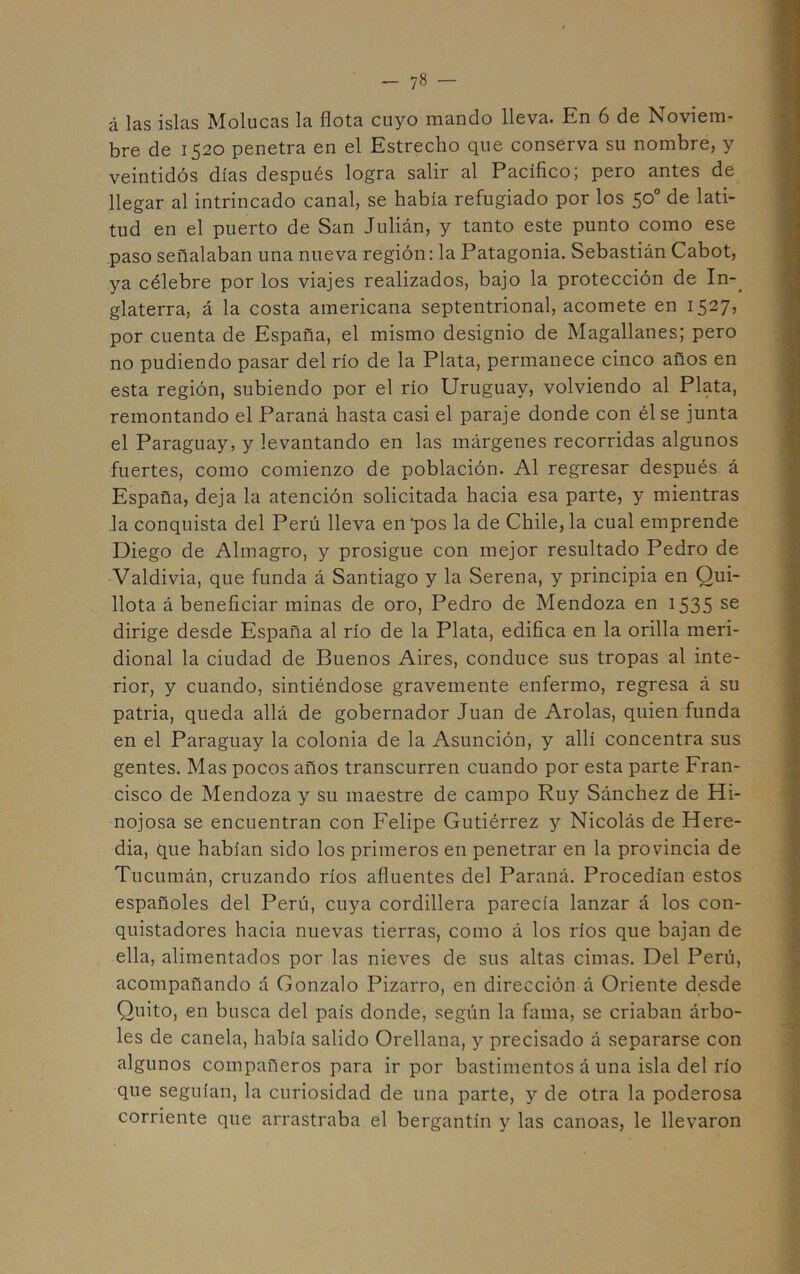 á las islas Molucas la flota cuyo mando lleva. En 6 de Noviem- bre de 1520 penetra en el Estrecho que conserva su nombre, y veintidós días después logra salir al Pacífico; pero antes de llegar al intrincado canal, se había refugiado por los 50° de lati- tud en el puerto de San Julián, y tanto este punto como ese .paso señalaban una nueva región: la Patagonia. Sebastián Cabot, ya célebre por los viajes realizados, bajo la protección de In-^ glaterra, á la costa americana septentrional, acomete en 1527, por cuenta de España, el mismo designio de Magallanes; pero no pudiendo pasar del río de la Plata, permanece cinco años en esta región, subiendo por el río Uruguay, volviendo al Plata, remontando el Paraná hasta casi el paraje donde con él se junta el Paraguay, y levantando en las márgenes recorridas algunos fuertes, como comienzo de población. Al regresar después á España, deja la atención solicitada hacia esa parte, y mientras la conquista del Perú lleva en ‘pos la de Chile, la cual emprende Diego de Almagro, y prosigue con mejor resultado Pedro de Valdivia, que funda á Santiago y la Serena, y principia en Qui- llota á beneficiar minas de oro, Pedro de Mendoza en i535 se dirige desde España al río de la Plata, edifica en la orilla meri- dional la ciudad de Buenos Aires, conduce sus tropas al inte- rior, y cuando, sintiéndose gravemente enfermo, regresa á su patria, queda allá de gobernador Juan de Arólas, quien funda en el Paraguay la colonia de la Asunción, y allí concentra sus gentes. Mas pocos años transcurren cuando por esta parte Fran- cisco de Mendoza y su maestre de campo Ruy Sánchez de Hi- nojosa se encuentran con Felipe Gutiérrez y Nicolás de Here- dia, que habían sido los primeros en penetrar en la provincia de Tucumán, cruzando ríos afluentes del Paraná. Procedían estos españoles del Perú, cuya cordillera parecía lanzar á los con- quistadores hacia nuevas tierras, como á los ríos que bajan de ella, alimentados por las nieves de sus altas cimas. Del Perú, acompañando á Gonzalo Pizarro, en dirección á Oriente desde Quito, en busca del país donde, según la fama, se criaban árbo- les de canela, había salido Orellana, y precisado á separarse con algunos compañeros para ir por bastimentos á una isla del río que seguían, la curiosidad de una parte, y de otra la poderosa corriente que arrastraba el bergantín y las canoas, le llevaron