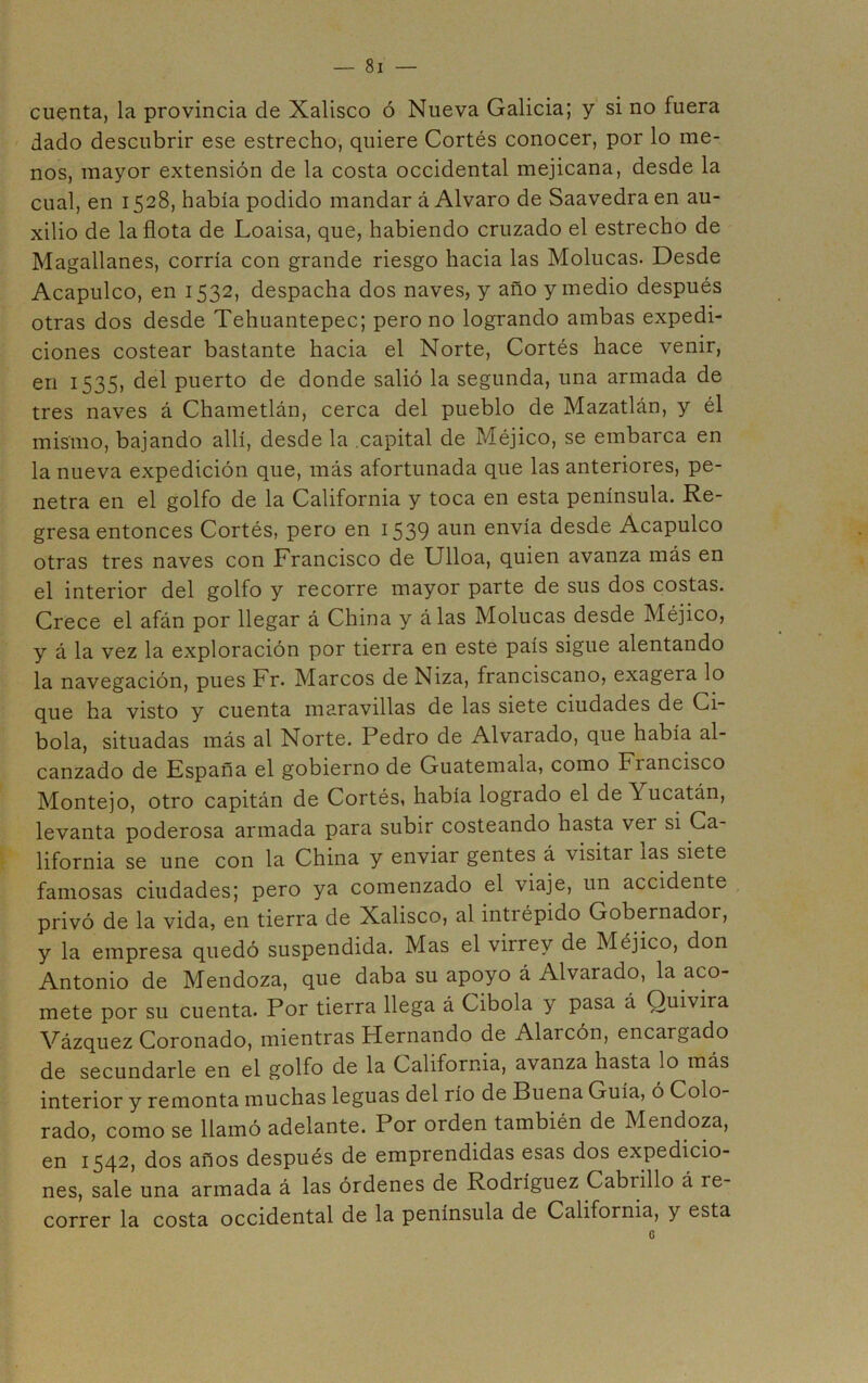 cuenta, la provincia de Xalisco ó Nueva Galicia; y si no fuera dado descubrir ese estrecho, quiere Cortés conocer, por lo me- nos, mayor extensión de la costa occidental mejicana, desde la cual, en 1528, había podido mandar á Alvaro de Saavedraen au- xilio de la flota de Loaisa, que, habiendo cruzado el estrecho de Magallanes, corría con grande riesgo hacia las Molucas. Desde Acapulco, en 1532, despacha dos naves, y año y medio después otras dos desde Tehuantepec; pero no logrando ambas expedi- ciones costear bastante hacia el Norte, Cortés hace venir, en 1535, del puerto de donde salió la segunda, una armada de tres naves á Chametlán, cerca del pueblo de Mazatlán, y él mismo, bajando allí, desde la capital de Méjico, se embarca en la nueva expedición que, más afortunada que las anteriores, pe- netra en el golfo de la California y toca en esta península. Re- gresa entonces Cortés, pero en i539 envía desde Acapulco otras tres naves con Francisco de Ulloa, quien avanza más en el interior del golfo y recorre mayor parte de sus dos costas. Crece el afán por llegar á China y álas Molucas desde Méjico, y á la vez la exploración por tierra en este país sigue alentando la navegación, pues Fr. Marcos de Niza, franciscano, exagera lo que ha visto y cuenta maravillas de las siete ciudades de Ci- bola, situadas más al Norte. Pedro de Alvarado, que había al- canzado de España el gobierno de Guatemala, como Francisco Montejo, otro capitán de Cortés, había logrado el de Yucatán, levanta poderosa armada para subir costeando hasta ver si Ca- lifornia se une con la China y enviar gentes á visitar las siete famosas ciudades; pero ya comenzado el viaje, un accidente privó de la vida, en tierra de Xalisco, al intrépido Gobernador, y la empresa quedó suspendida. Mas el virrey de Méjico, don Antonio de Mendoza, que daba su apoyo á Alvarado, la aco- mete por su cuenta. Por tierra llega á Gibóla y pasa á Quivira Vázquez Coronado, mientras Hernando de Alarcón, encargado de secundarle en el golfo de la California, avanza hasta lo más interior y remonta muchas leguas del río de Buena Guía, ó Colo- rado, como se llamó adelante. Por orden también de Mendoza, en 1542, dos años después de emprendidas esas dos expedicio- nes, sale una armada á las órdenes de Rodríguez Cabrillo á re- correr la costa occidental de la península de California, y esta