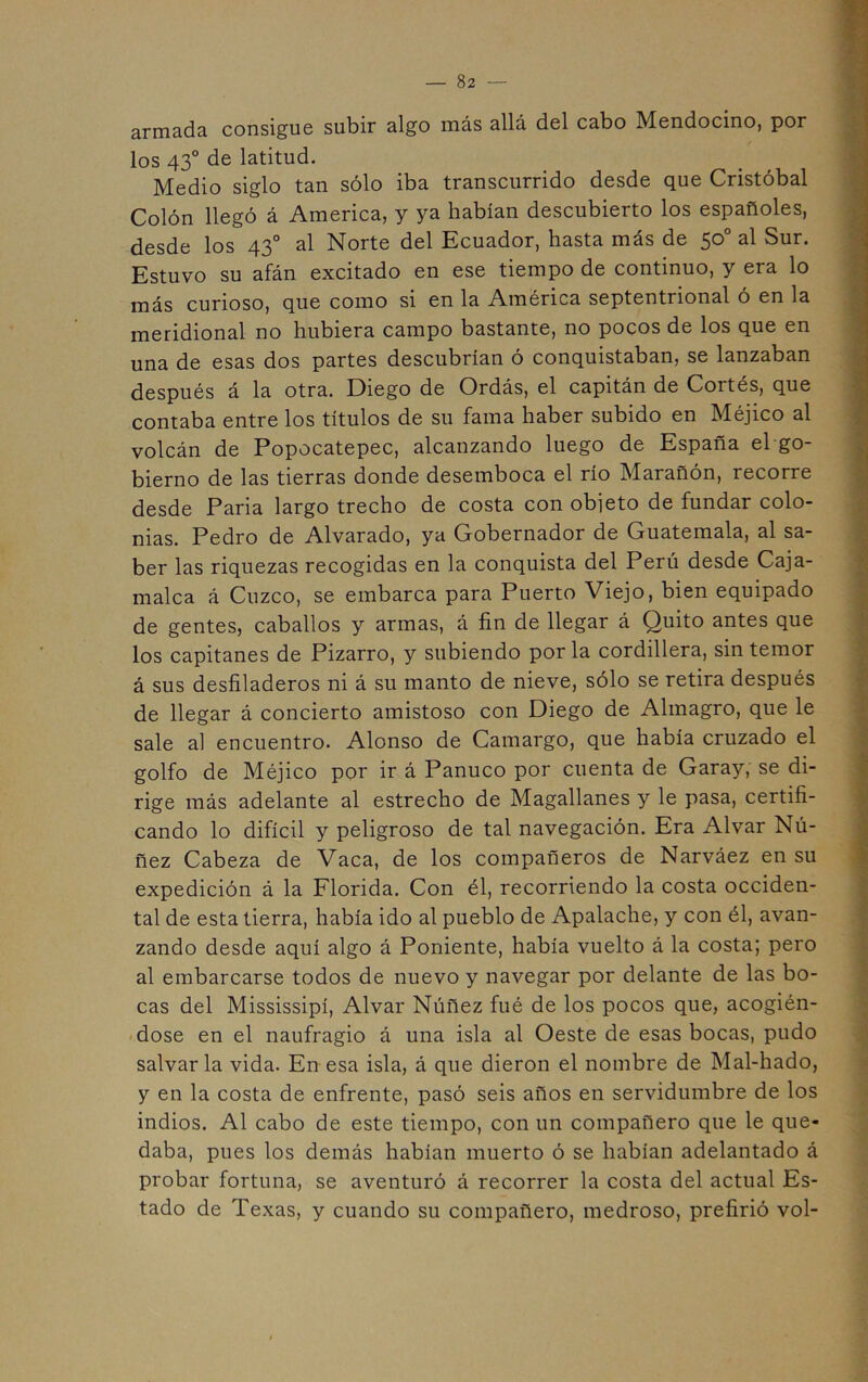 armada consigue subir algo más allá del cabo Mendocino, por los 43° de latitud. Medio siglo tan sólo iba transcurrido desde que Cristóbal Colón llegó á America, y ya habían descubierto los españoles, desde los 43° al Norte del Ecuador, hasta más de 50° al Sur. Estuvo su afán excitado en ese tiempo de continuo, y era lo más curioso, que como si en la América septentrional ó en la meridional no hubiera campo bastante, no pocos de los que en una de esas dos partes descubrían ó conquistaban, se lanzaban después á la otra. Diego de Ordás, el capitán de Cortés, que contaba entre los títulos de su fama haber subido en Méjico al volcán de Popocatepec, alcanzando luego de España el go- bierno de las tierras donde desemboca el río Marañón, recorre desde Paria largo trecho de costa con obieto de fundar colo- nias. Pedro de Alvarado, ya Gobernador de Guatemala, al sa- ber las riquezas recogidas en la conquista del Perú desde Caja- malea á Cuzco, se embarca para Puerto Viejo, bien equipado de gentes, caballos y armas, á fin de llegar á Quito antes que los capitanes de Pizarro, y subiendo por la cordillera, sin temor á sus desfiladeros ni á su manto de nieve, sólo se retira después de llegar á concierto amistoso con Diego de Almagro, que le sale al encuentro. Alonso de Camargo, que había cruzado el golfo de Méjico por ir á Panuco por cuenta de Garay, se di- rige más adelante al estrecho de Magallanes y le pasa, certifi- cando lo difícil y peligroso de tal navegación. Era Alvar Nú- ñez Cabeza de Vaca, de los compañeros de Narváez en su expedición á la Florida. Con él, recorriendo la costa occiden- tal de esta tierra, había ido al pueblo de Apalache, y con él, avan- zando desde aquí algo á Poniente, había vuelto á la costa; pero al embarcarse todos de nuevo y navegar por delante de las bo- cas del Mississipí, Alvar Núñez fué de los pocos que, acogién- dose en el naufragio á una isla al Oeste de esas bocas, pudo salvarla vida. En esa isla, á que dieron el nombre de Mal-hado, y en la costa de enfrente, pasó seis años en servidumbre de los indios. Al cabo de este tiempo, con un compañero que le que- daba, pues los demás habían muerto ó se habían adelantado á probar fortuna, se aventuró á recorrer la costa del actual Es- tado de Texas, y cuando su compañero, medroso, prefirió vol-