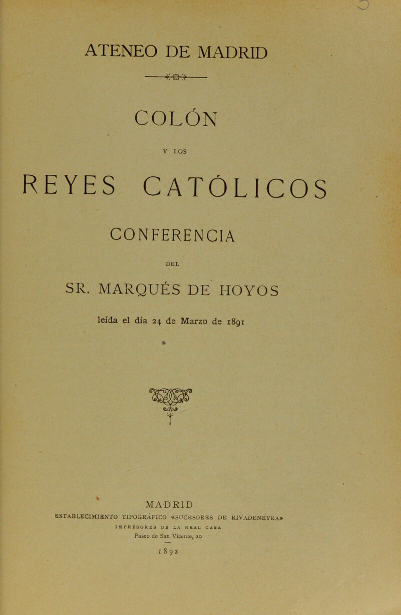 •o ATENEO DE MADRID COLÓN Y LOS REYES CATOLICOS CONFERENCIA DEL SR. MARQUÉS DE HOYOS leída el día 24 de Marzo de 1891 ^ MADRID establecimiento tipográfico «sucesores de RIV/VDENEYKA* IMPRESORES DE LA REAL CASA Paseo de San Vicente, 20 1892