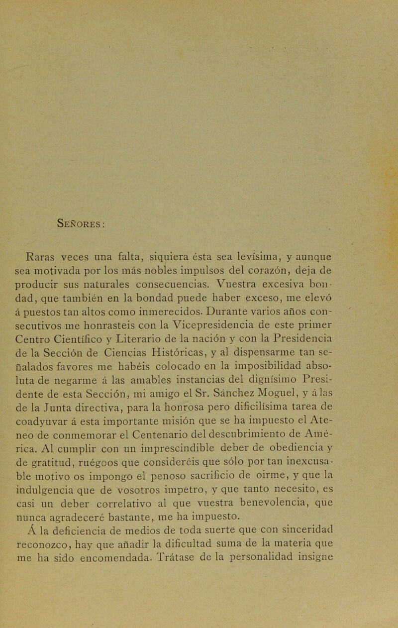 Señores: Raras veces una falta, siquiera ésta sea levísima, y aunque sea motivada por los más nobles impulsos del corazón, deja de producir sus naturales consecuencias. Vuestra excesiva bon- dad, que también en la bondad puede haber exceso, me elevó á puestos tan altos como inmerecidos. Durante varios años con- secutivos me honrasteis con la Vicepresidencia de este primer Centro Científico y Literario de la nación y con la Presidencia de la Sección de Ciencias Históricas, y al dispensarme tan se- ñalados favores me habéis colocado en la imposibilidad abso- luta de negarme á las amables instancias del dignísimo Presi- dente de esta Sección, mi amigo el Sr. Sánchez Moguel, y álas de la Junta directiva, para la honrosa pero dificilísima tarea de coadyuvar á esta importante misión que se ha impuesto el Ate- neo de conmemorar el Centenario del descubrimiento de Amé- rica. Al cumplir con un imprescindible deber de obediencia y de gratitud, ruégeos que consideréis que sólo por tan inexcusa- ble motivo os impongo el penoso sacrificio de oirme, y que la indulgencia que de vosotros impetro, y que tanto necesito, es casi un deber correlativo al que vuestra benevolencia, que nunca agradeceré bastante, me ha impuesto. Á la deficiencia de medios de toda suerte que con sinceridad reconozco, hay que añadir la dificultad suma de la materia que me ha sido encomendada. Trátase de la personalidad insigne