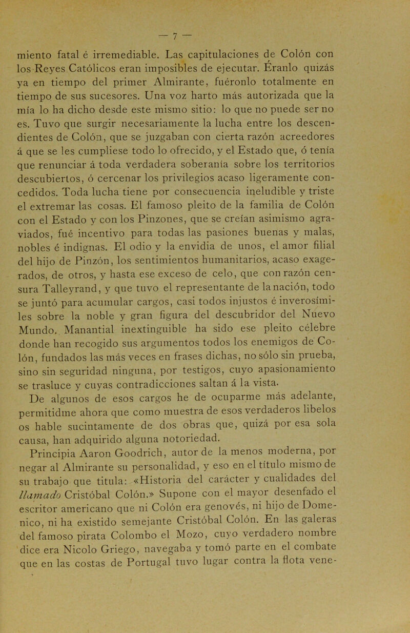 miento fatal é irremediable. Las capitulaciones de Colón con los Reyes Católicos eran imposibles de ejecutar. Eranlo quizás ya en tiempo del primer Almirante, fuéronlo totalmente en tiempo de sus sucesores. Una voz harto más autorizada que la mía lo ha dicho desde este mismo sitio: lo que no puede ser no es. Tuvo que surgir necesariamente la lucha entre los descen- dientes de Colón, que se juzgaban con cierta razón acreedores á que se les cumpliese todo lo ofrecido, y el Estado que, ó tenía que renunciar á toda verdadera soberanía sobre los territorios descubiertos, ó cercenar los privilegios acaso ligeramente con- cedidos. Toda lucha tiene por consecuencia ineludible y triste el extremar las cosas. El famoso pleito de la familia de Colón con el Estado y con los Pinzones, que se creían asimismo agra- viados, fué incentivo para todas las pasiones buenas y malas, nobles é indignas. El odio y la envidia de unos, el amor filial del hijo de Pinzón, los sentimientos humanitarios, acaso exage- rados, de otros, y hasta ese exceso de celo, que con razón cen- sura Talleyrand, y que tuvo el representante de la nación, todo se juntó para acumular cargos, casi todos injustos é inverosími- les sobre la noble y gran figura del descubridor del Nuevo Mundo. Manantial inextinguible ha sido ese pleito célebre donde han recogido sus argumentos todos los enemigos de Co- lón, fundados las más veces en frases dichas, no sólo sin prueba, sino sin seguridad ninguna, por testigos, cuyo apasionamiento se trasluce y cuyas contradicciones saltan á la vista. L)e algunos de esos cargos he de ocuparme más adelante, permitidme ahora que como muestra de esos verdaderos libelos os hable sucintamente de dos obras que, quizá por esa sola causa, han adquirido alguna notoriedad. Principia Aaron Goodrich, autor de la menos moderna, por negar al Almirante su personalidad, y eso en el título mismo de su trabajo que titula: «Historia del carácter y cualidades del llamado Cristóbal Colón.» Supone con el mayor desenfado el escritor americano que ni Colón era genovés, ni hijo de Dome- nico, ni ha existido semejante Cristóbal Colón. En las galeras del famoso pirata Colombo el Mozo, cuyo verdadero nombre ‘dice era Nicolo Griego, navegaba y tomó parte en el combate que en las costas de Portugal tuvo lugar contra la flota vene-