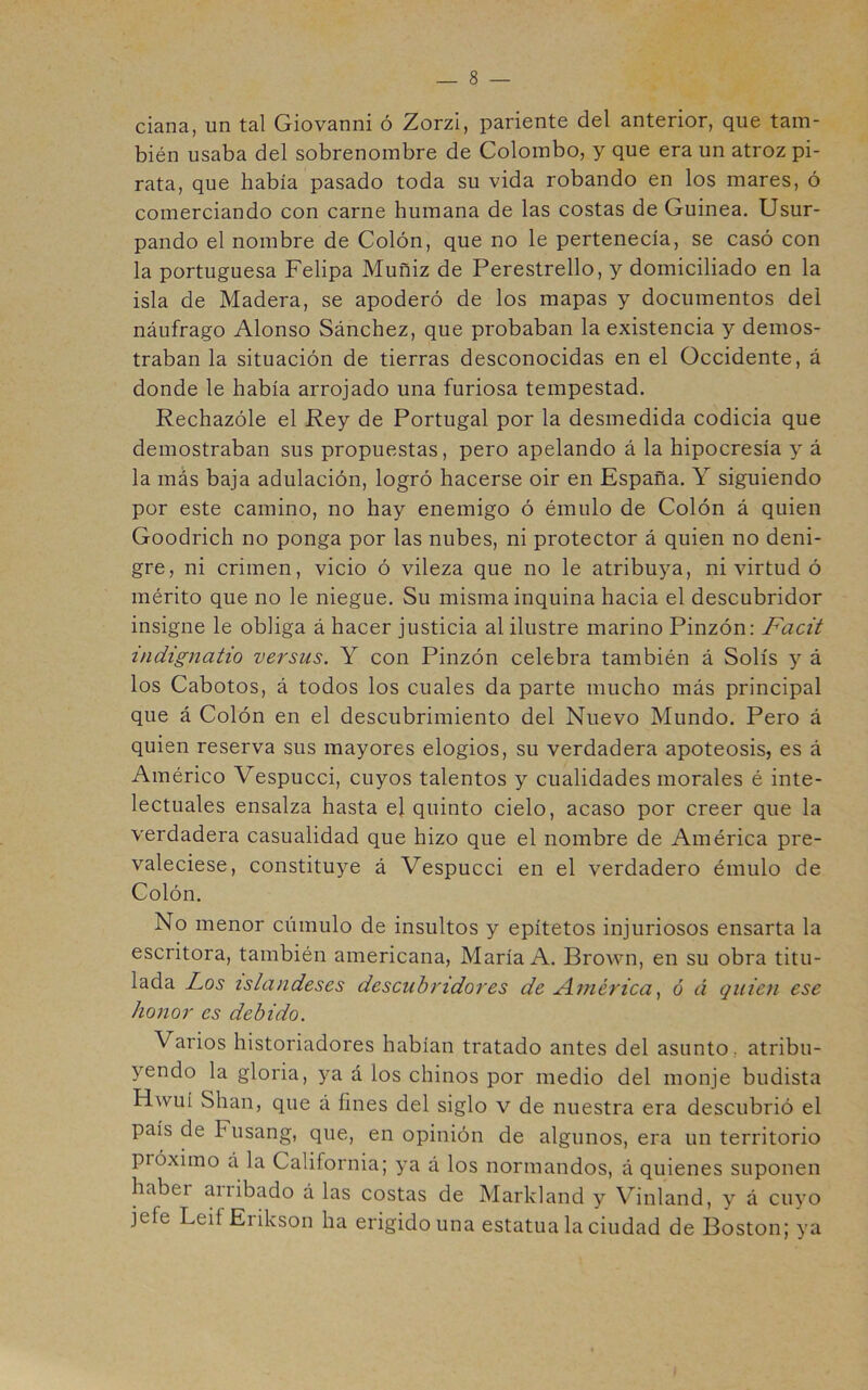 ciana, un tal Giovanni ó Zorzi, pariente del anterior, que tam- bién usaba del sobrenombre de Colombo, y que era un atroz pi- rata, que había pasado toda su vida robando en los mares, ó comerciando con carne humana de las costas de Guinea. Usur- pando el nombre de Colón, que no le pertenecía, se casó con la portuguesa Felipa Muñiz de Perestrello, y domiciliado en la isla de Madera, se apoderó de los mapas y documentos del náufrago Alonso Sánchez, que probaban la existencia y demos- traban la situación de tierras desconocidas en el Occidente, á donde le había arrojado una furiosa tempestad. Rechazóle el Rey de Portugal por la desmedida codicia que demostraban sus propuestas, pero apelando á la hipocresía y á la más baja adulación, logró hacerse oir en España. Y siguiendo por este camino, no hay enemigo ó émulo de Colón á quien Goodrich no ponga por las nubes, ni protector á quien no deni- gre, ni crimen, vicio ó vileza que no le atribuya, ni virtud ó mérito que no le niegue. Su misma inquina hacia el descubridor insigne le obliga á hacer justicia al ilustre marino Pinzón: Facit indignatio versus. Y con Pinzón celebra también á Solís y á los Cabotos, á todos los cuales da parte mucho más principal que á Colón en el descubrimiento del Nuevo Mundo. Pero á quien reserva sus mayores elogios, su verdadera apoteosis, es á Américo Vespucci, cuyos talentos y cualidades morales é inte- lectuales ensalza hasta el quinto cielo, acaso por creer que la verdadera casualidad que hizo que el nombre de América pre- valeciese, constituye á Vespucci en el verdadero émulo de Colón. No menor cúmulo de insultos y epítetos injuriosos ensarta la escritora, también americana, María A. Brown, en su obra titu- lada Los islandeses descubridores de América6 á quien ese honor es debido. Varios historiadores habían tratado antes del asunto, atribu- yendo la gloria, ya á los chinos por medio del monje budista Hwuí Shan, que á fines del siglo v de nuestra era descubrió el país de Fusang, que, en opinión de algunos, era un territorio próximo á la California; ya á los normandos, á quienes suponen haber arribado á las costas de Markland y Vinland, y á cuyo jefe Leif Erikson ha erigido una estatua la ciudad de Boston; ya