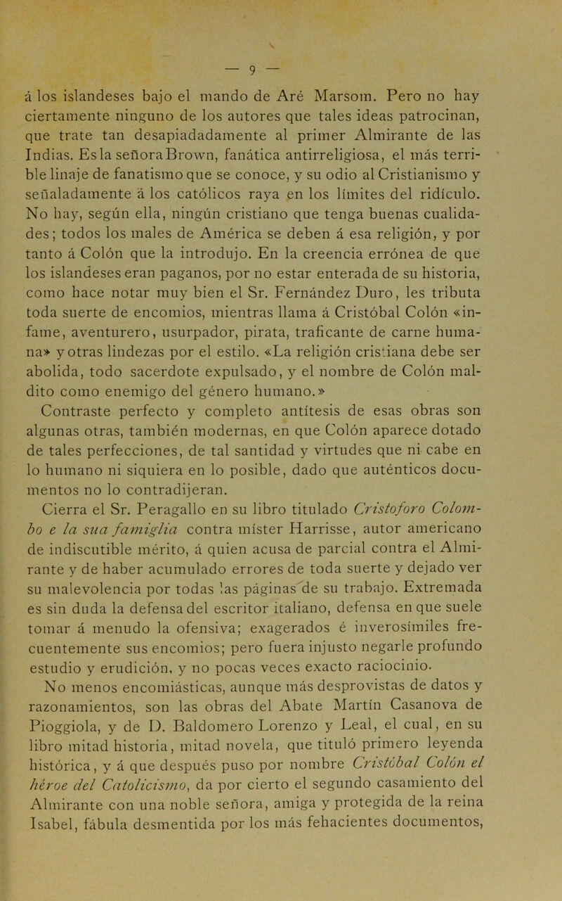 V — 9 — á los islandeses bajo el mando de Aré Marsom. Pero no hay ciertamente ninguno de los autores que tales ideas patrocinan, que trate tan desapiadadamente al primer Almirante de las Indias, Esla señoraBrown, fanática antirreligiosa, el más terri- ble linaje de fanatismo que se conoce, y su odio al Cristianismo y señaladamente á los católicos raya en los límites del ridículo. No hay, según ella, ningún cristiano que tenga buenas cualida- des ; todos los males de América se deben á esa religión, y por tanto á Colón que la introdujo. En la creencia errónea de que los islandeses eran paganos, por no estar enterada de su historia, como hace notar muy bien el Sr. Fernández Duro, les tributa toda suerte de encomios, mientras llama á Cristóbal Colón «in- fame, aventurero, usurpador, pirata, traficante de carne huma- na» y otras lindezas por el estilo. «La religión cristiana debe ser abolida, todo sacerdote expulsado, y el nombre de Colón mal- dito como enemigo del género humano.» Contraste perfecto y completo antítesis de esas obras son algunas otras, también modernas, en que Colón aparece dotado de tales perfecciones, de tal santidad y virtudes que ni cabe en lo humano ni siquiera en lo posible, dado que auténticos docu- mentos no lo contradijeran. Cierra el Sr. Peragallo en su libro titulado Cristoforo Colom- bo e la sua famigita contra míster Harrisse, autor americano de indiscutible mérito, á quien acusa de parcial contra el Almi- rante y de haber acumulado errores de toda suerte y dejado ver su malevolencia por todas las páginas de su trabajo. Extremada es sin duda la defensa del escritor italiano, defensa en que suele tomar á menudo la ofensiva; exagerados é inverosímiles fre- cuentemente sus encomios; pero fuera injusto negarle profundo estudio y erudición, y no pocas veces exacto raciocinio. No menos encomiásticas, aunque más desprovistas de datos y razonamientos, son las obras del Abale Martín Casanova de Pioggiola, y de D. Baldomero Lorenzo y Leal, el cual, en su libro mitad historia, mitad novela, que tituló primero leyenda histórica, y á que después puso por nombre Cristóbal Colón el héroe del Catolicisi?io, da por cierto el segundo casamiento del Almirante con una noble señora, amiga y protegida de la reina Isabel, fábula desmentida por los más fehacientes documentos.