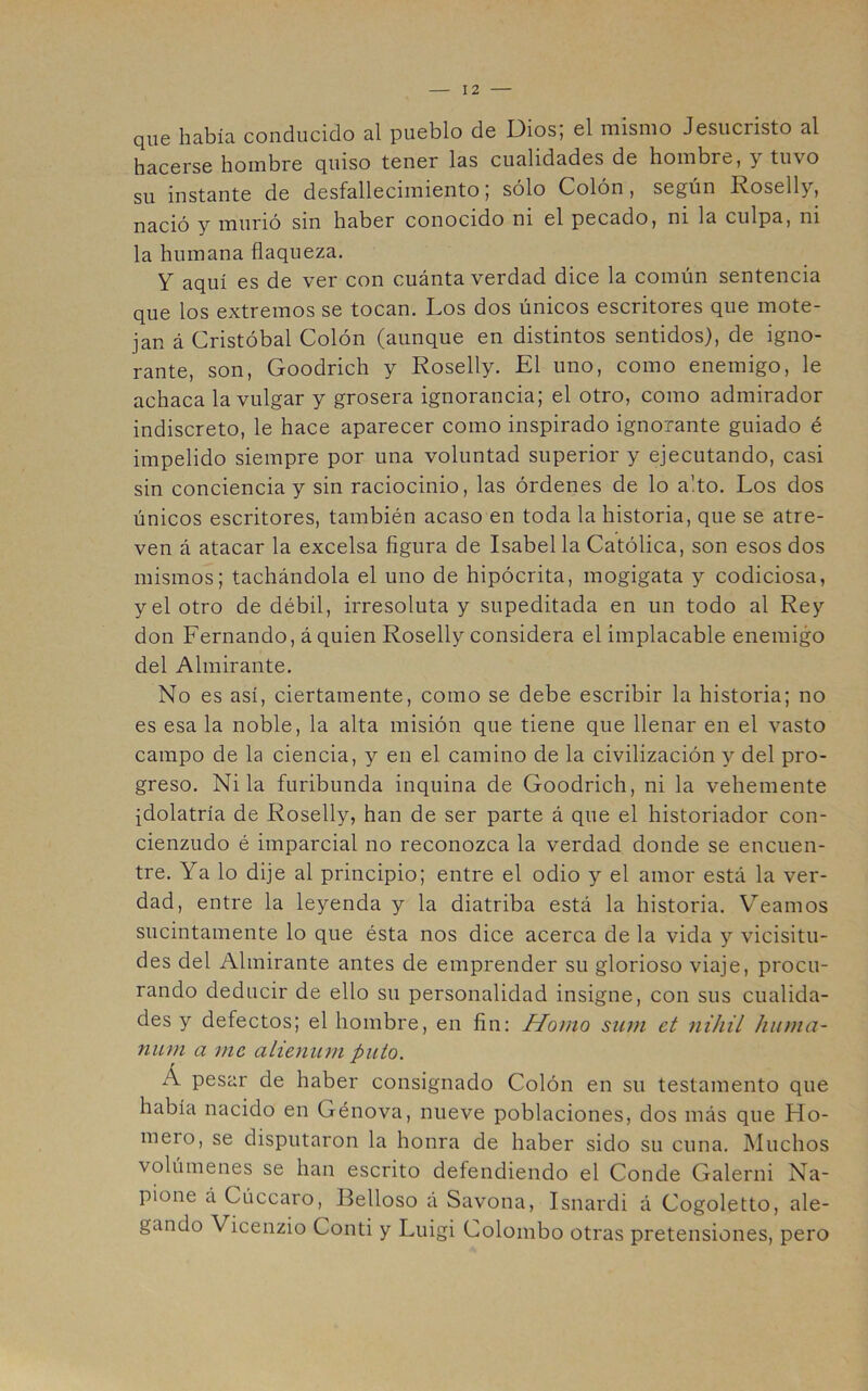 que había conducido al pueblo de Dios; el mismo Jesucristo al hacerse hombre quiso tener las cualidades de hombre, y tuvo su instante de desfallecimiento; sólo Colón, según Roselly, nació y murió sin haber conocido ni el pecado, ni la culpa, ni la humana flaqueza. Y aquí es de ver con cuánta verdad dice la común sentencia que los extremos se tocan. Los dos únicos escritores que mote- jan á Cristóbal Colón (aunque en distintos sentidos), de igno- rante, son, Goodrich y Roselly. El uno, como enemigo, le achaca la vulgar y grosera ignorancia; el otro, como admirador indiscreto, le hace aparecer como inspirado ignorante guiado é impelido siempre por una voluntad superior y ejecutando, casi sin conciencia y sin raciocinio, las órdenes de lo alto. Los dos únicos escritores, también acaso en toda la historia, que se atre- ven á atacar la excelsa figura de Isabel la Católica, son esos dos mismos; tachándola el uno de hipócrita, mogigata y codiciosa, y el otro de débil, irresoluta y supeditada en un todo al Rey don Fernando, á quien Roselly considera el implacable enemigo del Almirante. No es así, ciertamente, como se debe escribir la historia; no es esa la noble, la alta misión que tiene que llenar en el vasto campo de la ciencia, y en el camino de la civilización 3^ del pro- greso. Ni la furibunda inquina de Goodrich, ni la vehemente idolatría de Roselly, han de ser parte á que el historiador con- cienzudo é imparcial no reconozca la verdad donde se encuen- tre. Ya lo dije al principio; entre el odio y el amor está la ver- dad, entre la leyenda y la diatriba está la historia. Veamos sucintamente lo que ésta nos dice acerca de la vida y vicisitu- des del Almirante antes de emprender su glorioso viaje, procu- rando deducir de ello su personalidad insigne, con sus cualida- des y defectos; el hombre, en fin: Homo sum et niJiil hiuna- num a me alieniim puto. Á pesar de haber consignado Colón en su testamento que había nacido en Génova, nueve poblaciones, dos más que Ho- mero, se disputaron la honra de haber sido su cuna. IMuchos volúmenes se han escrito defendiendo el Conde Galerni Na- pione á Cúccaro, Belloso á Savona, Isnardi á Cogoletto, ale- gando Vicenzio Conti y Luigi Colombo otras pretensiones, pero
