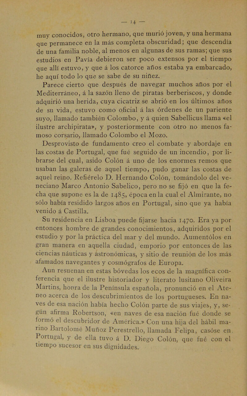 muy conocidoSj otro hormsno, cjiic murió joven, y uns. herm^nu que permanece en la más completa obscuridad; que descendía de una familia noble, al menos en algunas de sus ramas; que sus estudios en Pavía debieron ser poco extensos por el tiempo que allí estuvo, y que á los catorce años estaba ya embarcado, he aquí todo lo que se sabe de su niñez. Parece cierto que después de navegar muchos años por el Mediterráneo, á la sazón lleno de piratas berberiscos, y donde adquirió una herida, cuya cicatriz se abrió en los últimos años de su vida, estuvo como oficial á las órdenes de un pariente suyo, llamado también Colombo, y á quien Sabellicus llama «el ilustre archipirata», y posteriormente con otro no menos fa- moso corsario, llamado Colombo el Mozo. Desprovisto de fundamento creo el combate y abordaje en las costas de Portugal, que fué seguido de un incendio, por li- brarse del cual, asido Colón á uno de los enormes remos que usaban las galeras de aquel tiempo, pudo ganar las costas de aquel reino. Refiérelo D. Hernando Colón, tomándolo del ve- neciano Marco Antonio Sabelico, pero no se fijó en que la fe- cha que supone es la de 1485, época en la cual el Almirante, no sólo había residido largos años en Portugal, sino que ya había venido á Castilla. Su residencia en Lisboa puede fijarse hacia 1470. Era ya por entonces hombre de grandes conocimientos, adquiridos por el estudio y por la práctica del mar y del mundo. Aumentólos en gran manera en aquella ciudad, emporio por entonces de las ciencias náuticas y astronómicas, y sitio de reunión de los más afamados navegantes y cosmógrafos de Europa. Aun resuenan en estas bóvedas los ecos de la magnífica con- ferencia que el ilustre historiador y literato lusitano Oliveira Martins, honra de la Península española, pronunció en el i\te- neo acerca de los descubrimientos de los portugueses. En na- ves de esa nación había hecho Colón parte de sus viajes, y, se- gún afirma Robertson, «en naves de esa nación fué donde se foimó el descubridor de América.» Con una hija del hábil ma- rino Bartolomé Muñoz Perestrello, llamada Felipa, casóse en. 1 ortugal, y de ella tuvo á D. Diego Colón, que fué con el tiempo sucesor en sus dignidades.