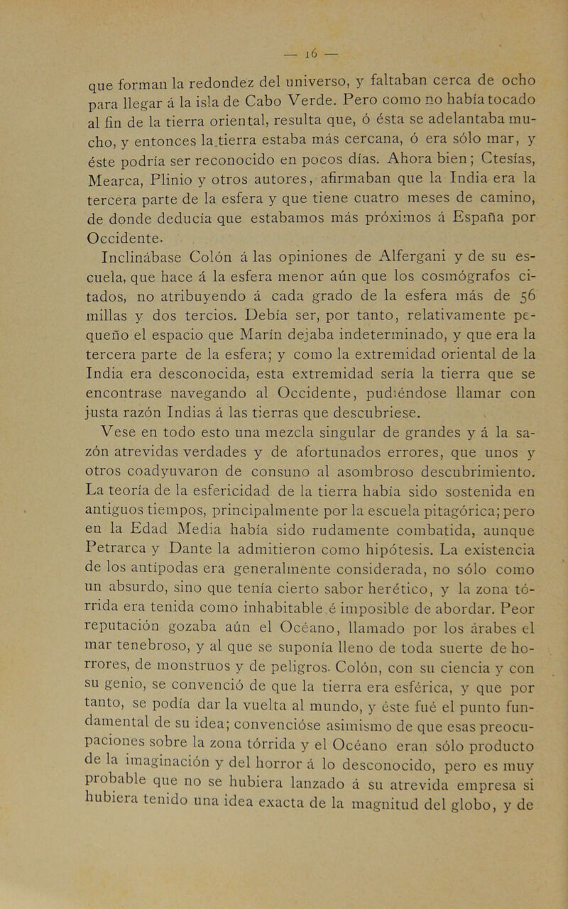 que foriTicin la redondez del universo, y faltaban cerca de ocho para llegar á la isla de Cabo Verde. Pero como no había tocado al fin de la tierra oriental, resulta que, ó ésta se adelantaba mu- cho, y entonces la.tierra estaba más cercana, ó era sólo mar, y éste podría ser reconocido en pocos días. Ahora bien; Ctesías, Mearca, Plinio y otros autores, afirmaban que la India era la tercera parte de la esfera y que tiene cuatro meses de camino, de donde deducía que estábamos más próximos á España por Occidente. Inclinábase Colón á las opiniones de Alfergani y de su es- cuela, que hace á la esfera menor aún que los cosmógrafos ci- tados, no atribuyendo á cada grado de la esfera más de 56 millas y dos tercios. Debía ser, por tanto, relativamente pe- queño el espacio que Marín dejaba indeterminado, y que era la tercera parte de la esfera; y como la extremidad oriental de la India era desconocida, esta extremidad sería la tierra que se encontrase navegando al Occidente, pudiéndose llamar con justa razón Indias á las tierras que descubriese. Vese en todo esto una mezcla singular de grandes y á la sa- zón atrevidas verdades y de afortunados errores, que unos y otros coadyuvaron de consuno al asombroso descubrimiento. La teoría de la esfericidad de la tierra había sido sostenida en antiguos tiempos, principalmente por la escuela pitagórica; pero en la Edad Media había sido rudamente combatida, aunque Petrarca y Dante la admitieron como hipótesis. La existencia de los antípodas era generalmente considerada, no sólo como un absurdo, sino que tenía cierto sabor herético, y la zona tó- rrida era tenida como inhabitable .é imposible de abordar. Peor reputación gozaba aún el Océano, llamado por los árabes el mar tenebroso, y al que se suponía lleno de toda suerte de ho- rrores, de monstruos y de peligros. Colón, con su ciencia y con su genio, se convenció de que la tierra era esférica, y que por tanto, se podía dar la vuelta al mundo, y éste fué el punto fun- damental de su idea; convencióse asimismo de que esas preocu- paciones sobre la zona tórrida y el Océano eran sólo producto de la imaginación y del horror á lo desconocido, pero es muy probable que no se hubiera lanzado á su atrevida empresa si hubiera tenido una idea exacta de la magnitud del globo, y de