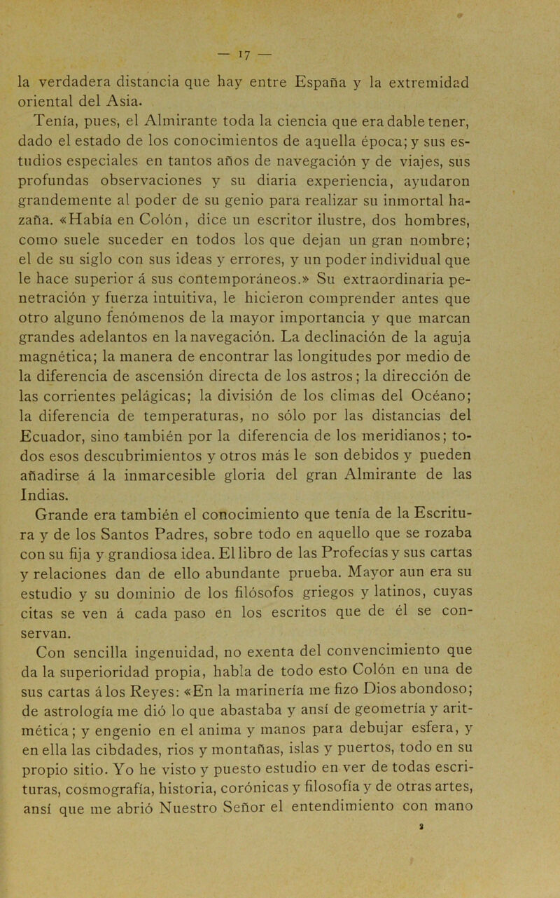 la verdadera distancia que hay entre España y la extremidad oriental del Asia. Tenía, pues, el Almirante toda la ciencia que era dable tener, dado el estado de los conocimientos de aquella época; y sus es- tudios especiales en tantos años de navegación y de viajes, sus profundas observaciones y su diaria experiencia, ayudaron grandemente al poder de su genio para realizar su inmortal ha- zaña. «Había en Colón, dice un escritor ilustre, dos hombres, como suele suceder en todos los que dejan un gran nombre; el de su siglo con sus ideas y errores, y un poder individual que le hace superior á sus contemporáneos.» Su extraordinaria pe- netración y fuerza intuitiva, le hicieron comprender antes que otro alguno fenómenos de la mayor importancia y que marcan grandes adelantos en la navegación. La declinación de la aguja magnética; la manera de encontrar las longitudes por medio de la diferencia de ascensión directa de los astros; la dirección de las corrientes pelágicas; la división de los climas del Océano; la diferencia de temperaturas, no sólo por las distancias del Ecuador, sino también por la diferencia de los meridianos; to- dos esos descubrimientos y otros más le son debidos y pueden añadirse á la inmarcesible gloria del gran Almirante de las Indias. Grande era también el conocimiento que tenía de la Escritu- ra y de los Santos Padres, sobre todo en aquello que se rozaba con su fija y grandiosa idea. El libro de las Profecías y sus cartas y relaciones dan de ello abundante prueba. Mayor aun era su estudio y su dominio de los filósofos griegos y latinos, cuyas citas se ven á cada paso en los escritos que de él se con- servan. Con sencilla ingenuidad, no exenta del convencimiento que da la superioridad propia, habla de todo esto Colón en una de sus cartas álos Reyes: «En la marinería me fizo Dios abondoso; de astrología me dió lo que abastaba y ansí de geometría y arit- mética ; y engenio en el anima y manos para debujar esfera, y en ella las cibdades, ríos y montañas, islas y puertos, todo en su propio sitio. Yo he visto y puesto estudio en ver de todas escri- turas, cosmografía, historia, corónicas y filosofía y de otras artes, ansí que me abrió Nuestro Señor el entendimiento con mano 3