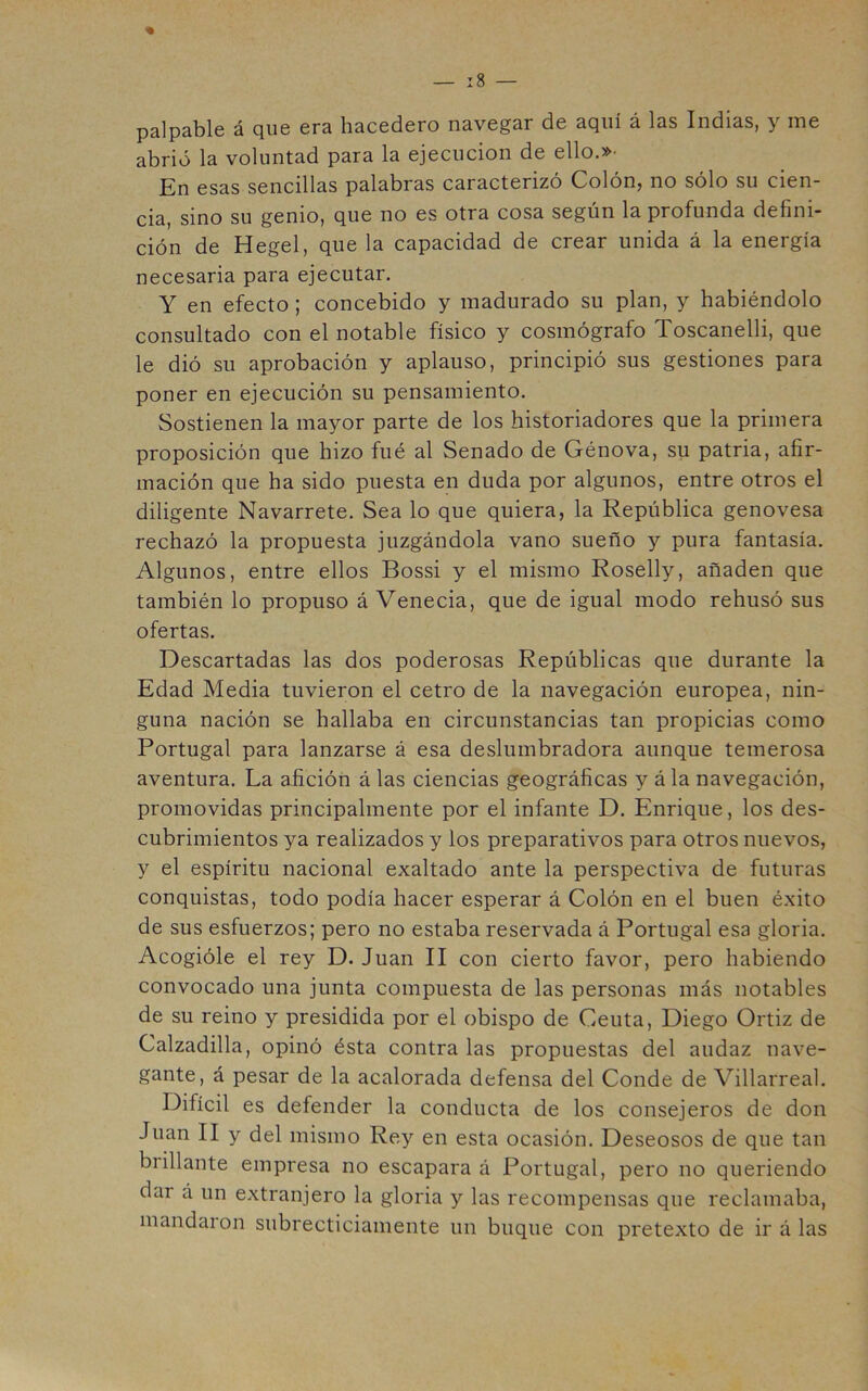 palpable á que era hacedero navegar de aquí á las Indias, y me abrió la voluntad para la ejecución de ello.»' En esas sencillas palabras caracterizó Colón, no sólo su cien- cia, sino su genio, que no es otra cosa según la profunda defini- ción de Hegel, que la capacidad de crear unida á la energía necesaria para ejecutar. Y en efecto; concebido y madurado su plan, y habiéndolo consultado con el notable físico y cosmógrafo Toscanelli, que le dió su aprobación y aplauso, principió sus gestiones para poner en ejecución su pensamiento. Sostienen la mayor parte de los historiadores que la primera proposición que hizo fué al Senado de Génova, su patria, afir- mación que ha sido puesta en duda por algunos, entre otros el diligente Navarrete. Sea lo que quiera, la República genovesa rechazó la propuesta juzgándola vano sueño y pura fantasía. Algunos, entre ellos Bossi y el mismo Roselly, añaden que también lo propuso á Venecia, que de igual modo rehusó sus ofertas. Descartadas las dos poderosas Repúblicas que durante la Edad Media tuvieron el cetro de la navegación europea, nin- guna nación se hallaba en circunstancias tan propicias como Portugal para lanzarse á esa deslumbradora aunque temerosa aventura. La afición á las ciencias geográficas y á la navegación, promovidas principalmente por el infante D. Enrique, los des- cubrimientos ya realizados y los preparativos para otros nuevos, y el espíritu nacional exaltado ante la perspectiva de futuras conquistas, todo podía hacer esperar á Colón en el buen éxito de sus esfuerzos; pero no estaba reservada á Portugal esa gloria. Acogióle el rey D. Juan II con cierto favor, pero habiendo convocado una junta compuesta de las personas más notables de su reino y presidida por el obispo de Ceuta, Diego Ortiz de Calzadilla, opinó ésta contra las propuestas del audaz nave- gante, á pesar de la acalorada defensa del Conde de Villarreal. Difícil es defender la conducta de los consejeros de don Juan II y del mismo Rey en esta ocasión. Deseosos de que tan brillante empresa no escapara á Portugal, pero no queriendo dar á un extranjero la gloria y las recompensas que reclamaba, mandaion subrecticiamente un buque con pretexto de ir á las