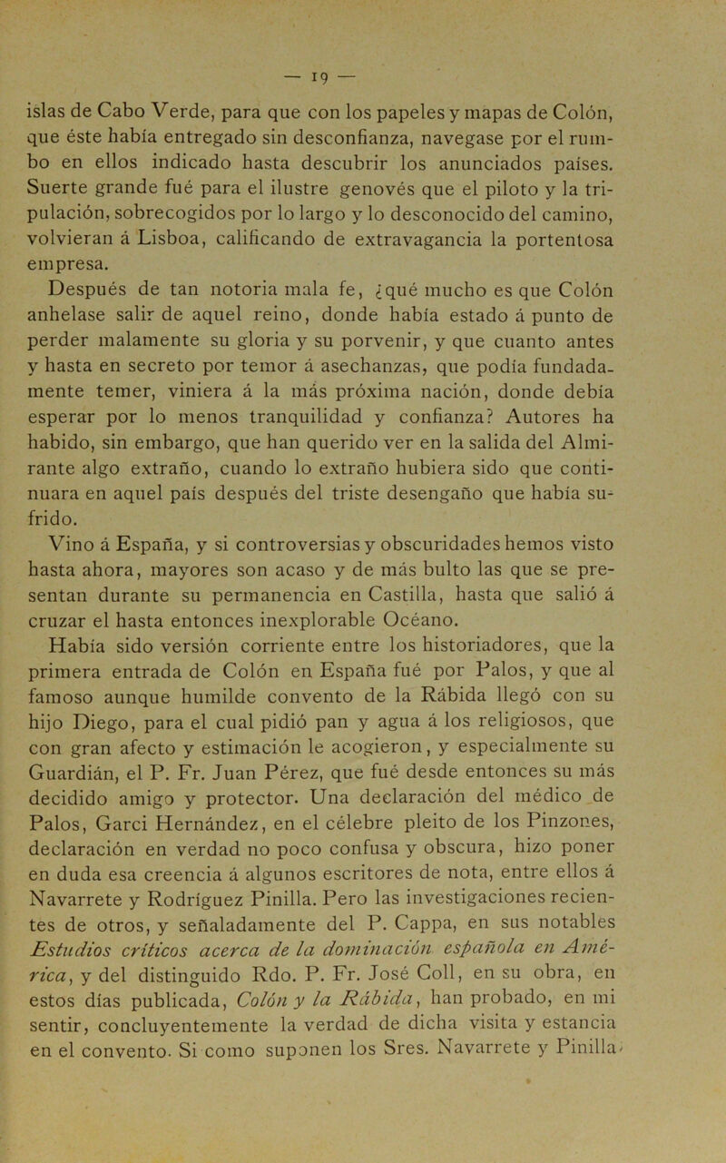 islas de Cabo Verde, para que con los papeles y mapas de Colón, que éste había entregado sin desconfianza, navegase por el rum- bo en ellos indicado hasta descubrir los anunciados países. Suerte grande fué para el ilustre genovés que el piloto y la tri- pulación, sobrecogidos por lo largo y lo desconocido del camino, volvieran á Lisboa, calificando de extravagancia la portentosa empresa. Después de tan notoria mala fe, ¿qué mucho es que Colón anhelase salir de aquel reino, donde había estado á punto de perder malamente su gloria y su porvenir, y que cuanto antes y hasta en secreto por temor á asechanzas, que podía fundada- mente temer, viniera á la más próxima nación, donde debía esperar por lo menos tranquilidad y confianza? Autores ha habido, sin embargo, que han querido ver en la salida del Almi- rante algo extraño, cuando lo extraño hubiera sido que conti- nuara en aquel país después del triste desengaño que había su^ frido. Vino á España, y si controversias y obscuridades hemos visto hasta ahora, mayores son acaso y de más bulto las que se pre- sentan durante su permanencia en Castilla, hasta que salió á cruzar el hasta entonces inexplorable Océano. Había sido versión corriente entre los historiadores, que la primera entrada de Colón en España fué por Palos, y que al famoso aunque humilde convento de la Rábida llegó con su hijo Diego, para el cual pidió pan y agua á los religiosos, que con gran afecto y estimación le acogieron, y especialmente su Guardián, el P. Fr. Juan Pérez, que fué desde entonces su más decidido amigo y protector. Una declaración del médico _de Palos, Garci Hernández, en el célebre pleito de los Pinzones, declaración en verdad no poco confusa y obscura, hizo poner en duda esa creencia á algunos escritores de nota, entre ellos á Navarrete y Rodríguez Pinilla. Pero las investigaciones recien- tes de otros, y señaladamente del P. Cappa, en sus notables Estudios críticos acerca de la dominación española en Amé- rica^ y del distinguido Rdo. P. Fr. José Coll, en su obra, en estos días publicada. Colón y la Rábida^ han probado, en mi sentir, concluyentemente la verdad de dicha visita y estancia en el convento. Si como suponen los Sres. Navarrete y Pinilla>